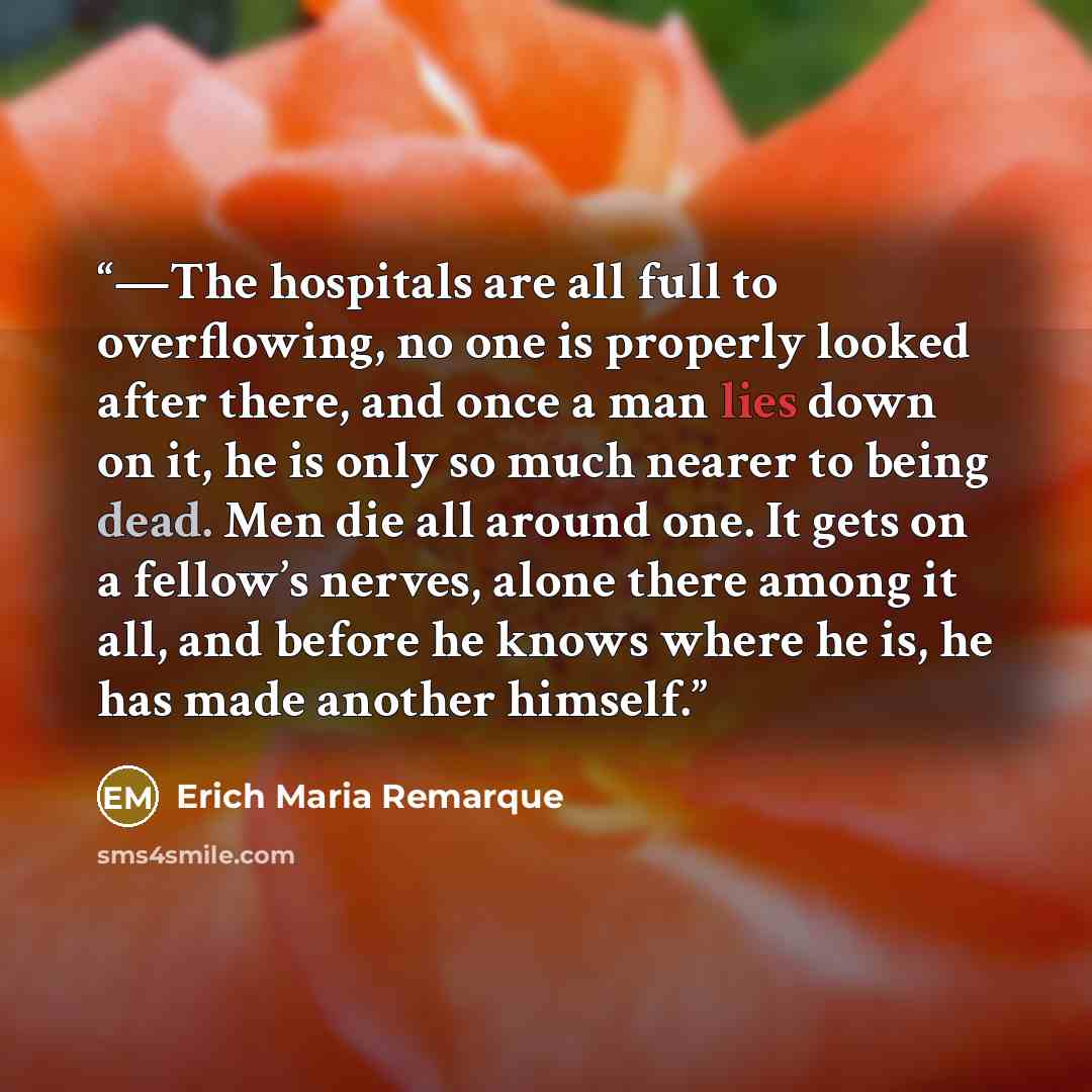 “—The hospitals are all full to overflowing, no one is properly looked after there, and once a man lies down on it, he is only so much nearer to being dead. Men die all around one. It gets on a fellow’s nerves, alone there among it all, and before he knows where he is, he has made another himself.” quote by Erich Maria Remarque