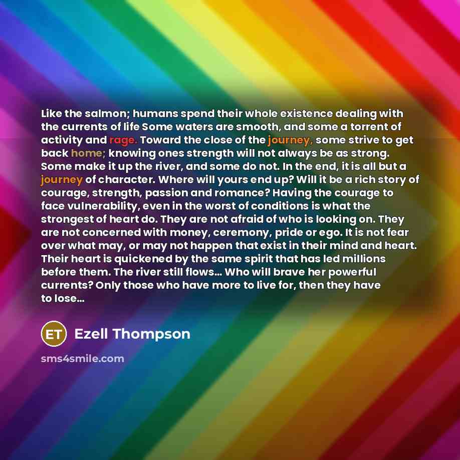 “Like the salmon; humans spend their whole existence dealing with the currents of life Some waters are smooth, and some a torrent of activity and rage. Toward the close of the journey, some strive to get back home; knowing ones strength will not always be as strong. Some make it up the river, and…” quote by Ezell Thompson