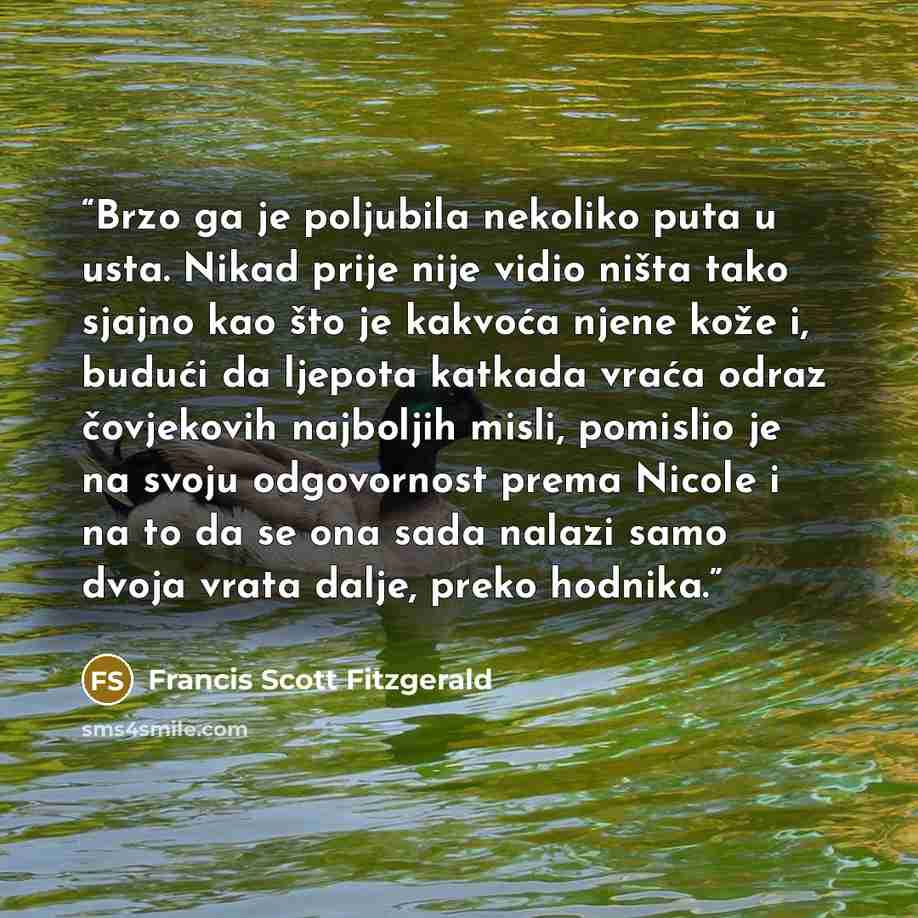 “Brzo ga je poljubila nekoliko puta u usta. Nikad prije nije vidio ništa tako sjajno kao što je kakvoća njene kože i, budući da ljepota katkada vraća odraz čovjekovih najboljih misli, pomislio je na svoju odgovornost prema Nicole i na to da se ona sada nalazi samo dvoja vrata dalje, preko hodnika.” quote by Francis Scott Fitzgerald