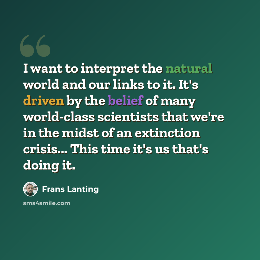 “I want to interpret the natural world and our links to it. It's driven by the belief of many world-class scientists that we're in the midst of an extinction crisis... This time it's us that's doing it.” quote by Frans Lanting