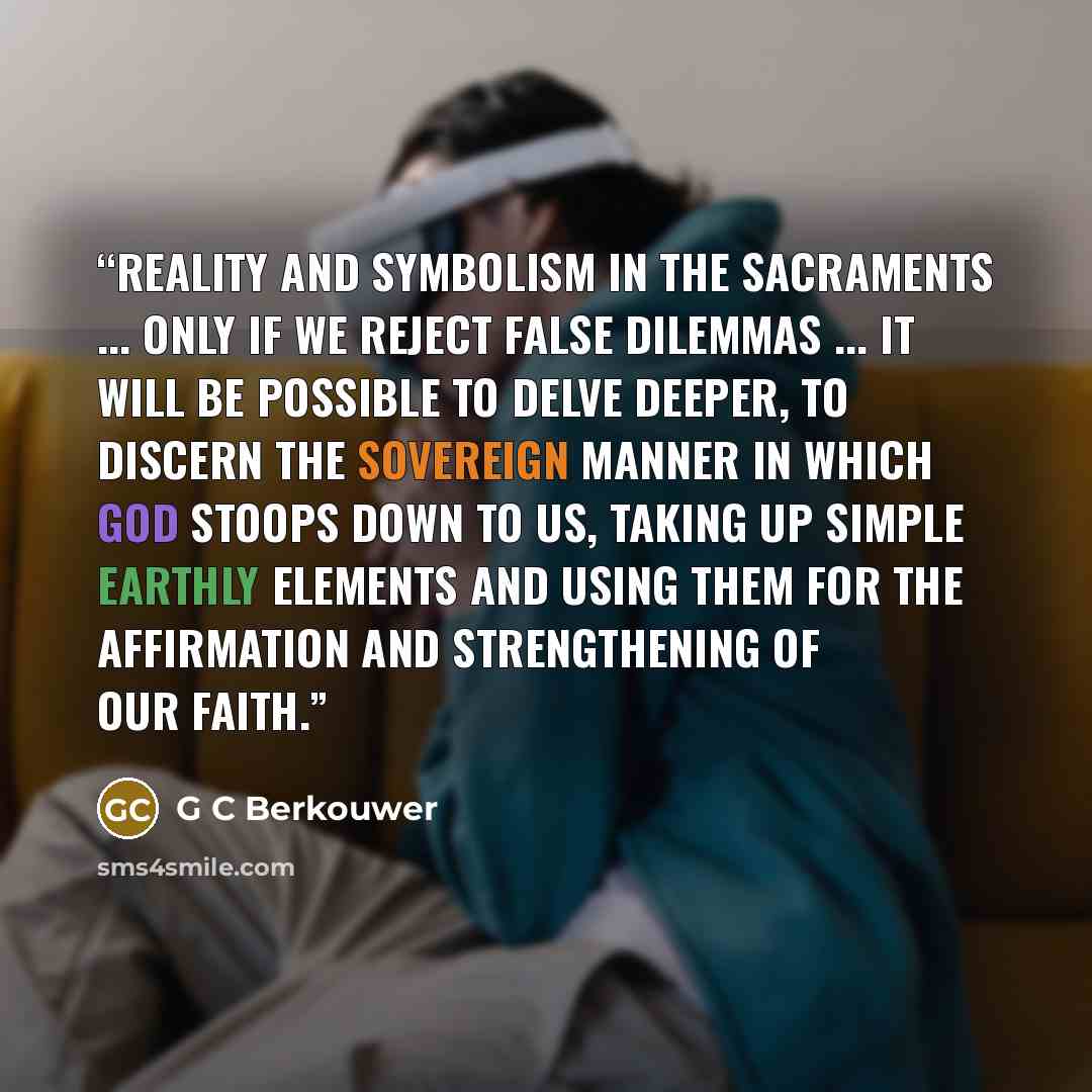 “Reality and symbolism in the sacraments ... Only if we reject false dilemmas ... it will be possible to delve deeper, to discern the sovereign manner in which God stoops down to us, taking up simple earthly elements and using them for the affirmation and strengthening of our faith.” quote by G C Berkouwer