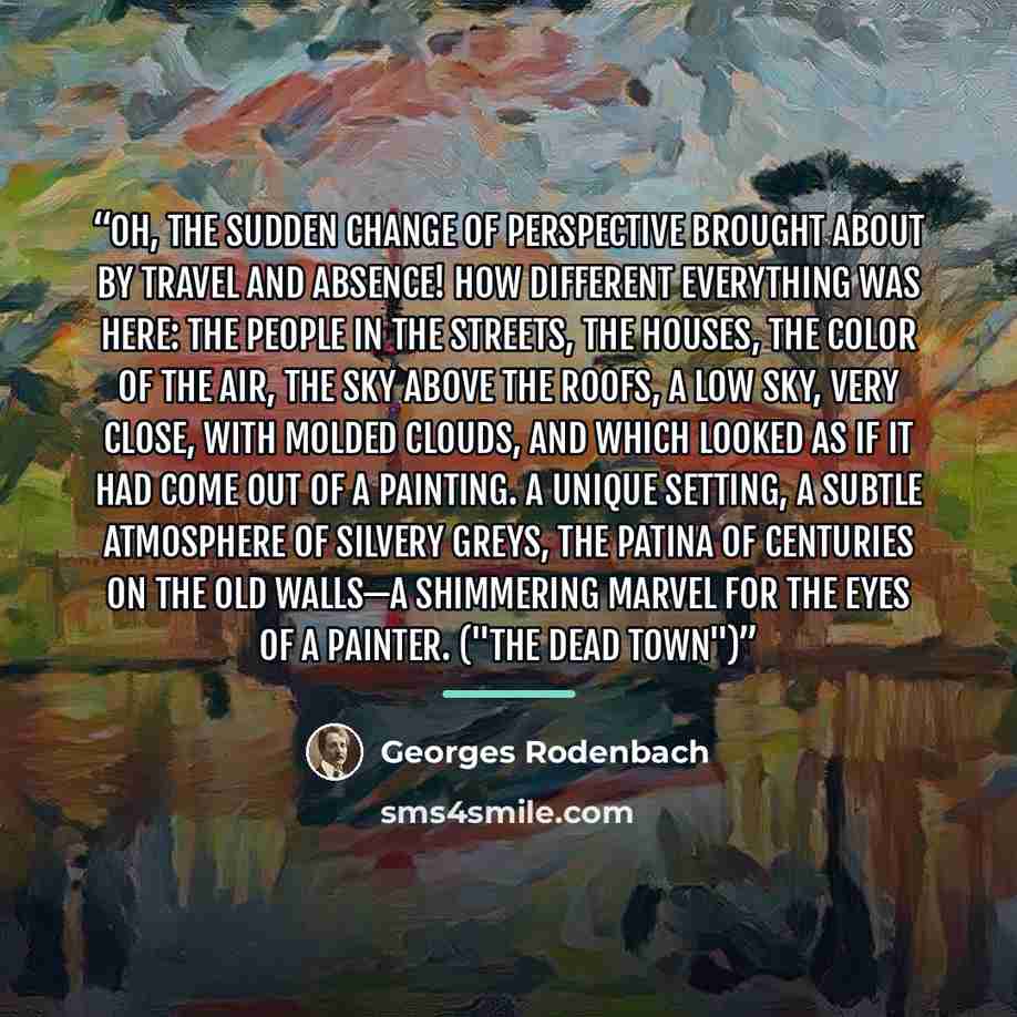 “Oh, the sudden change of perspective brought about by travel and absence! How different everything was here: the people in the streets, the houses, the color of the air, the sky above the roofs, a low sky, very close, with molded clouds, and which looked as if it had come out of a painting. A…” quote by Georges Rodenbach