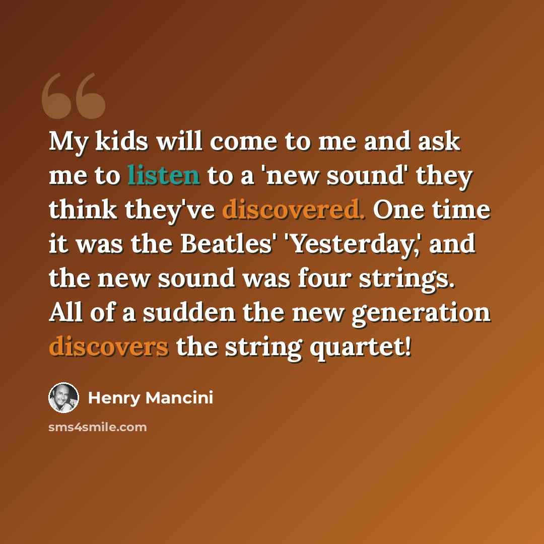 “My kids will come to me and ask me to listen to a 'new sound' they think they've discovered. One time it was the Beatles' 'Yesterday,' and the new sound was four strings. All of a sudden the new generation discovers the string quartet!” quote by Henry Mancini