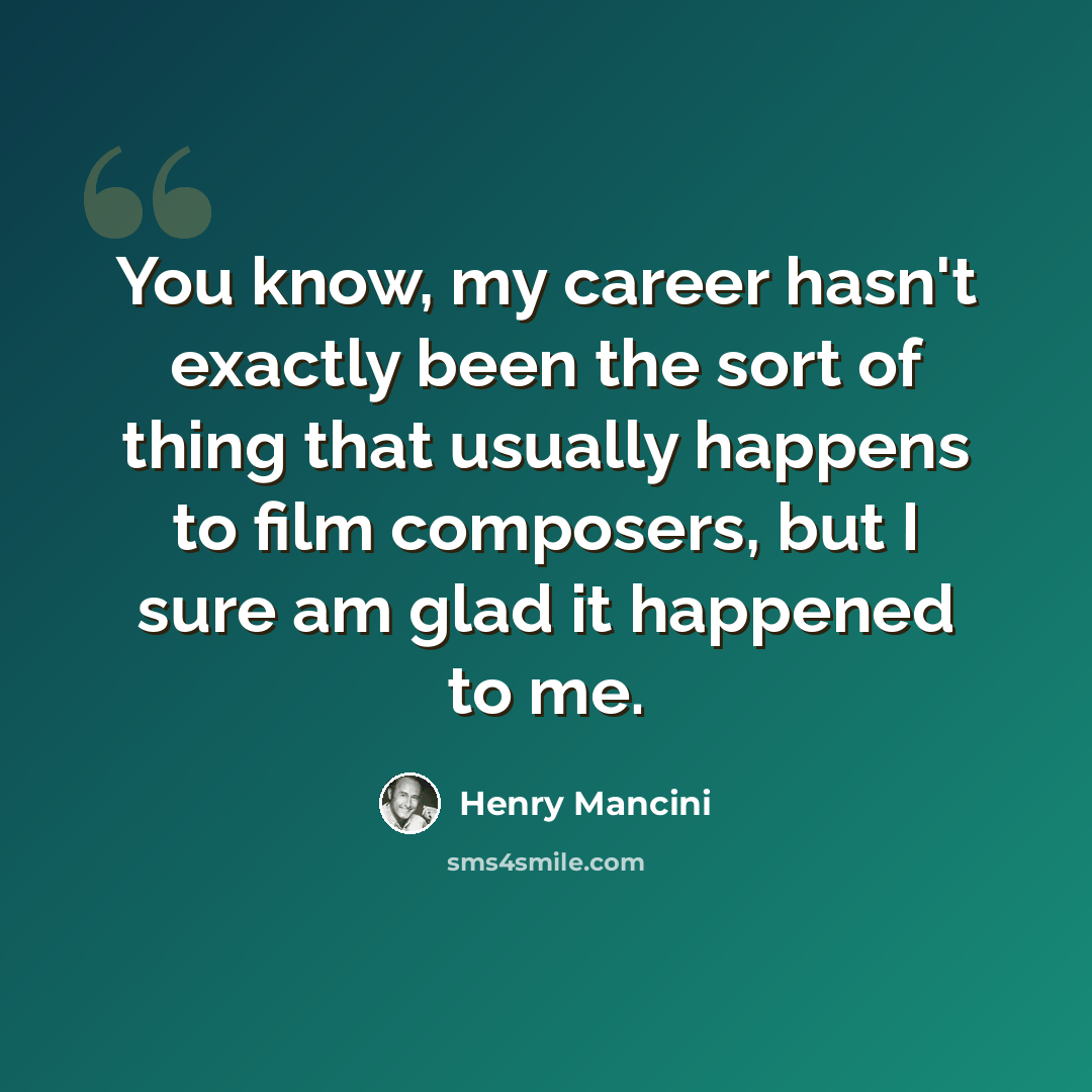 “You know, my career hasn't exactly been the sort of thing that usually happens to film composers, but I sure am glad it happened to me.” quote by Henry Mancini