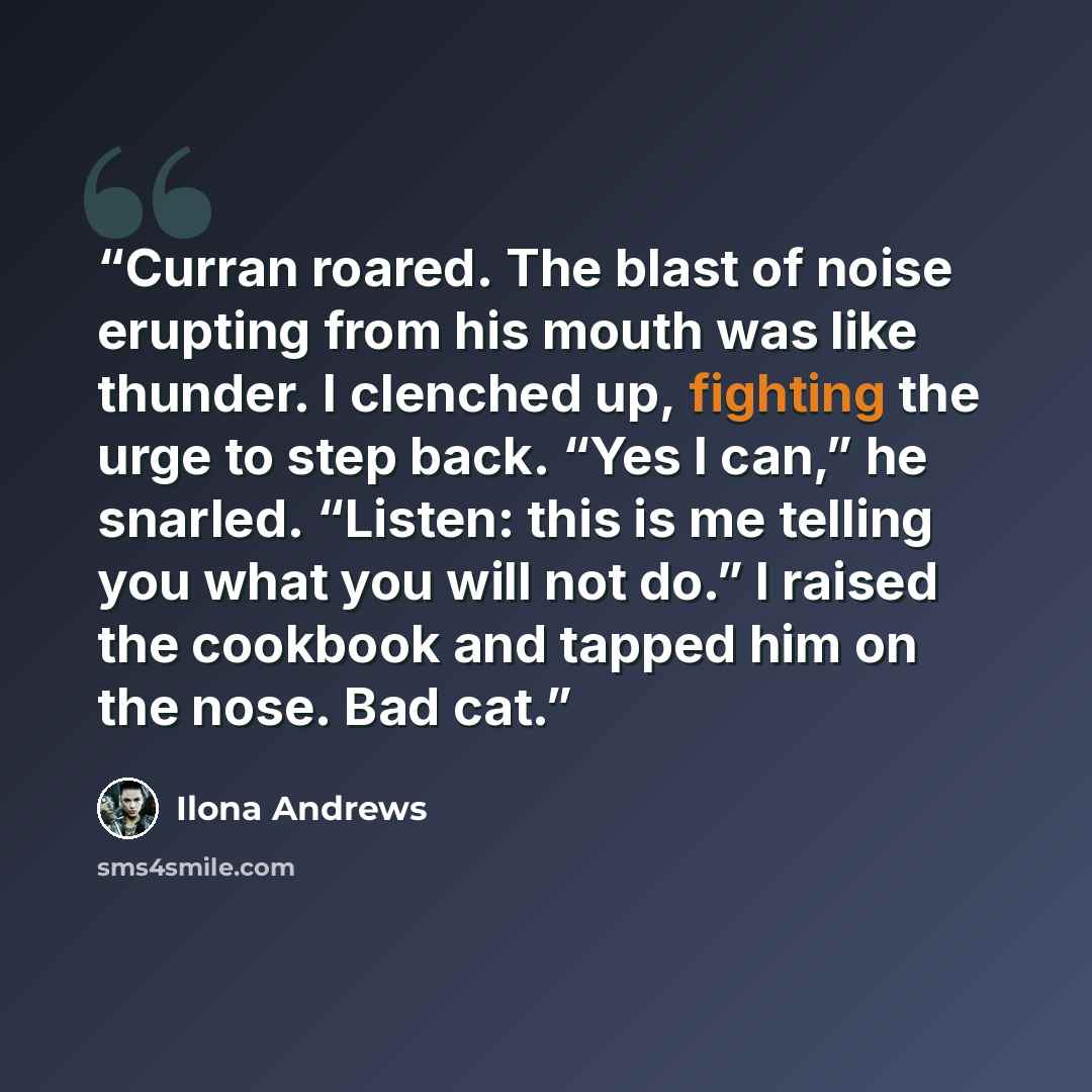 “Curran roared. The blast of noise erupting from his mouth was like thunder. I clenched up, fighting the urge to step back. “Yes I can,” he snarled. “Listen: this is me telling you what you will not do.” I raised the cookbook and tapped him on the nose. Bad cat.” quote by Ilona Andrews