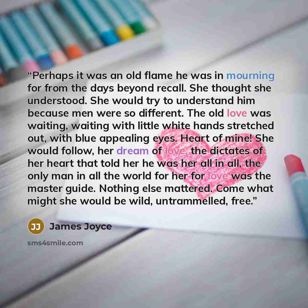 “Perhaps it was an old flame he was in mourning for from the days beyond recall. She thought she understood. She would try to understand him because men were so different. The old love was waiting, waiting with little white hands stretched out, with blue appealing eyes. Heart of mine! She would…” quote by James Joyce