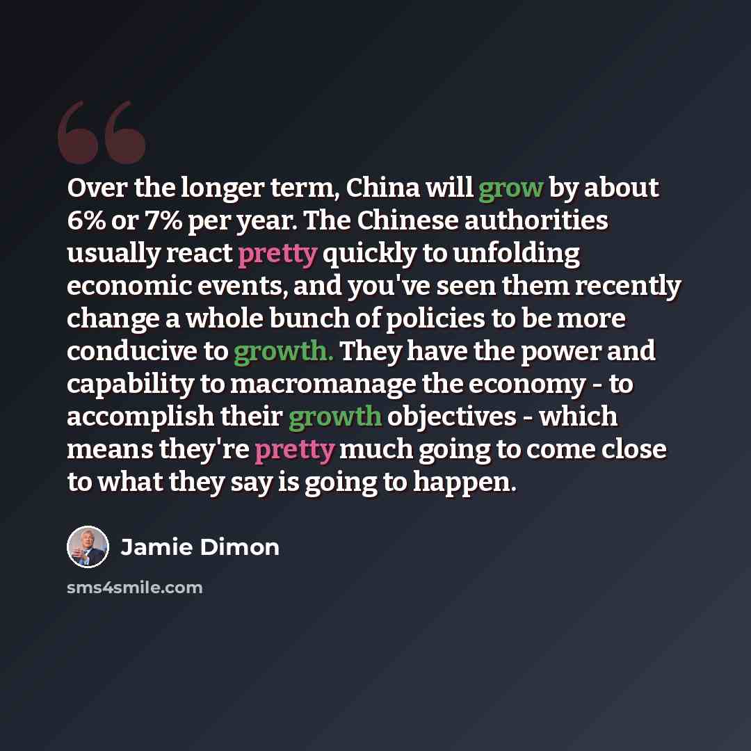 “Over the longer term, China will grow by about 6% or 7% per year. The Chinese authorities usually react pretty quickly to unfolding economic events, and you've seen them recently change a whole bunch of policies to be more conducive to growth. They have the power and capability to macromanage the…” quote by Jamie Dimon