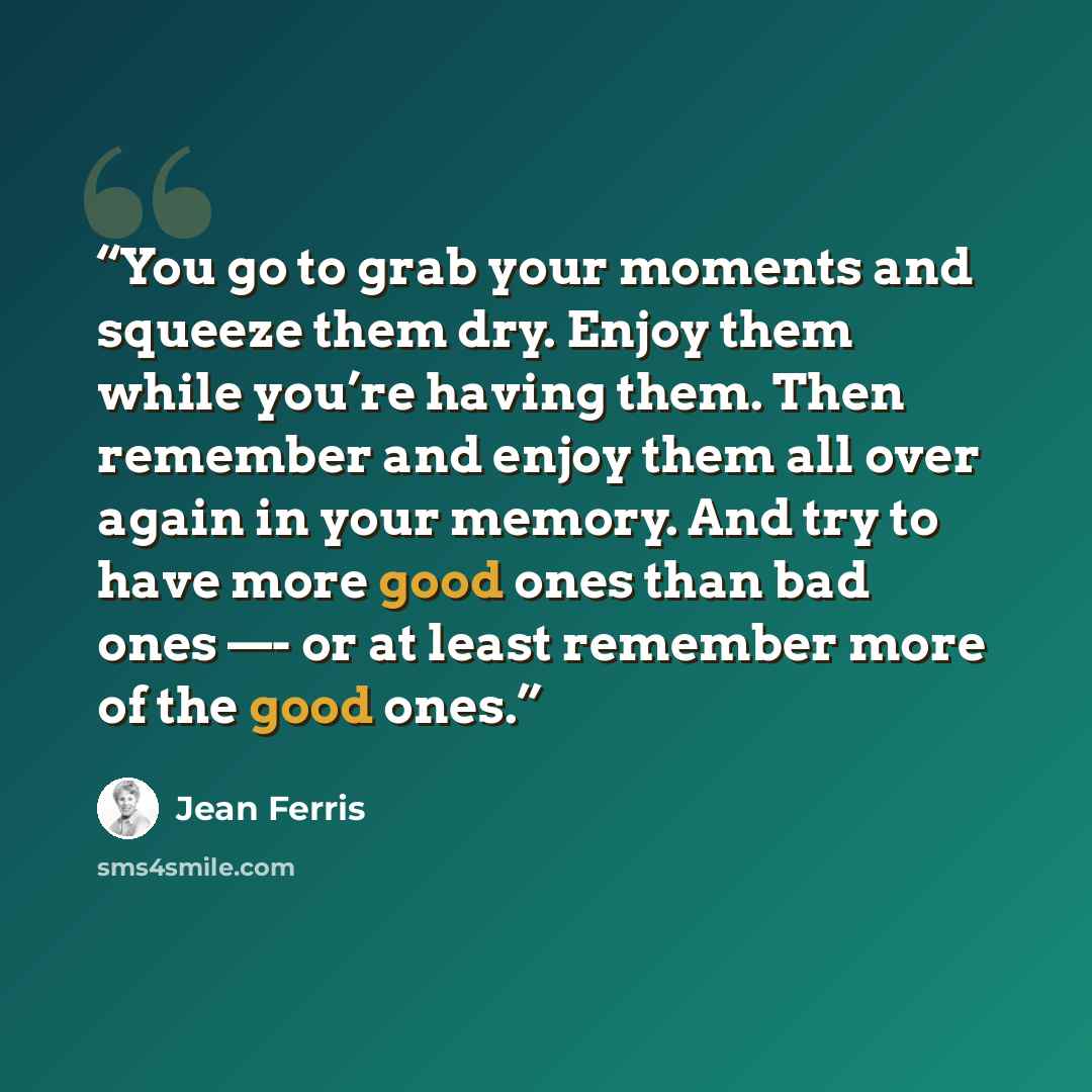 “You go to grab your moments and squeeze them dry. Enjoy them while you’re having them. Then remember and enjoy them all over again in your memory. And try to have more good ones than bad ones —- or at least remember more of the good ones.” quote by Jean Ferris