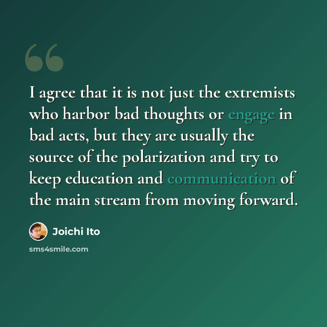 “I agree that it is not just the extremists who harbor bad thoughts or engage in bad acts, but they are usually the source of the polarization and try to keep education and communication of the main stream from moving forward.” quote by Joichi Ito