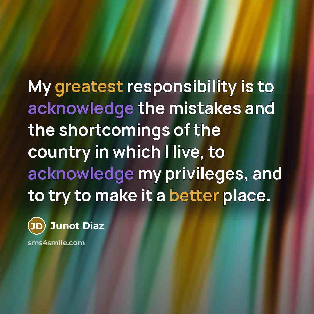 “My greatest responsibility is to acknowledge the mistakes and the shortcomings of the country in which I live, to acknowledge my privileges, and to try to make it a better place.” quote by Junot Diaz