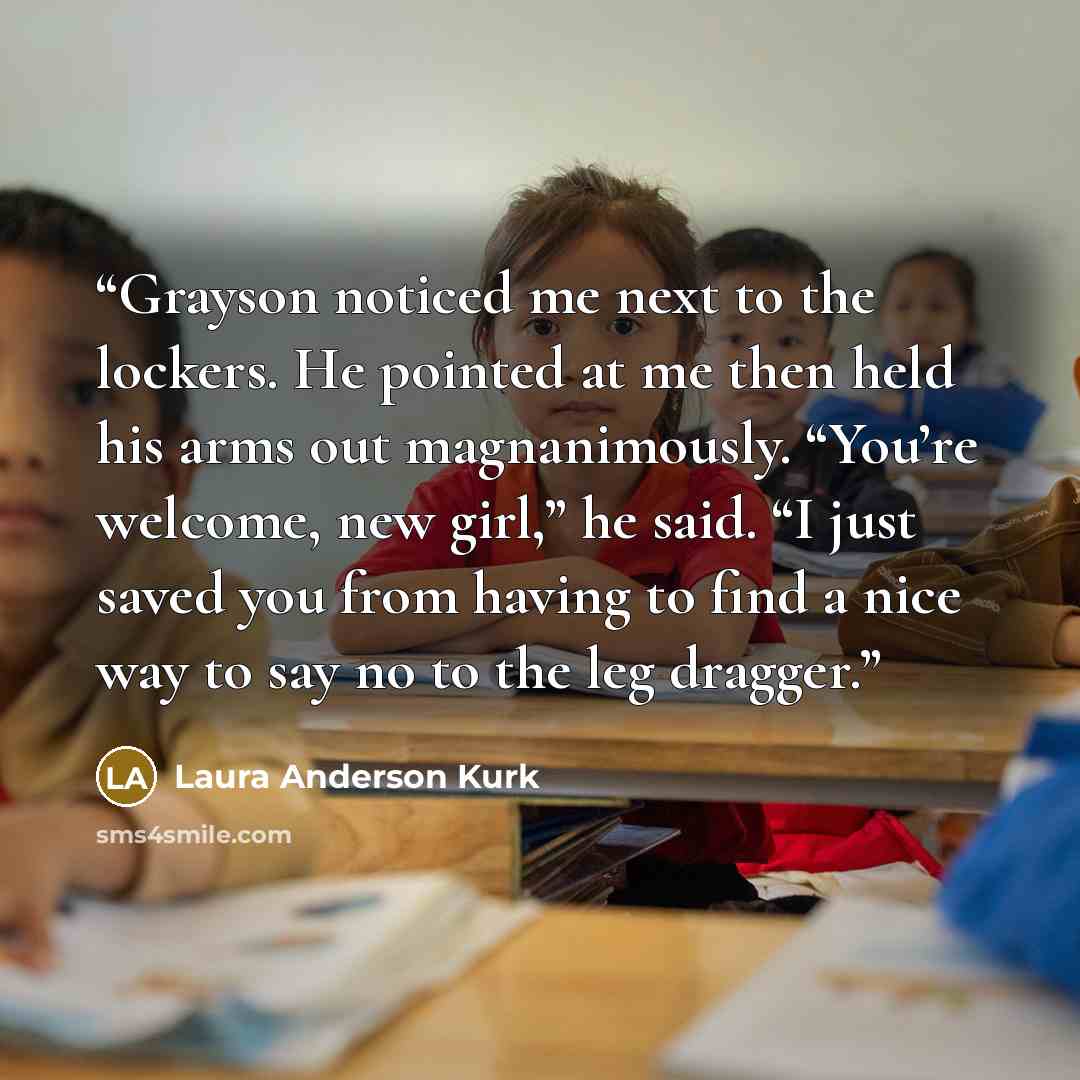 “Grayson noticed me next to the lockers. He pointed at me then held his arms out magnanimously. “You’re welcome, new girl,” he said. “I just saved you from having to find a nice way to say no to the leg dragger.” quote by Laura Anderson Kurk