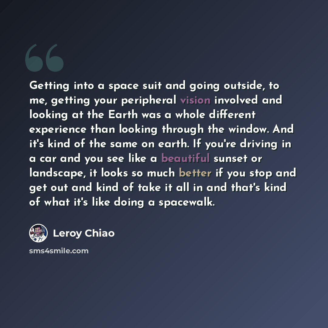 “Getting into a space suit and going outside, to me, getting your peripheral vision involved and looking at the Earth was a whole different experience than looking through the window. And it's kind of the same on earth. If you're driving in a car and you see like a beautiful sunset or landscape, it…” quote by Leroy Chiao