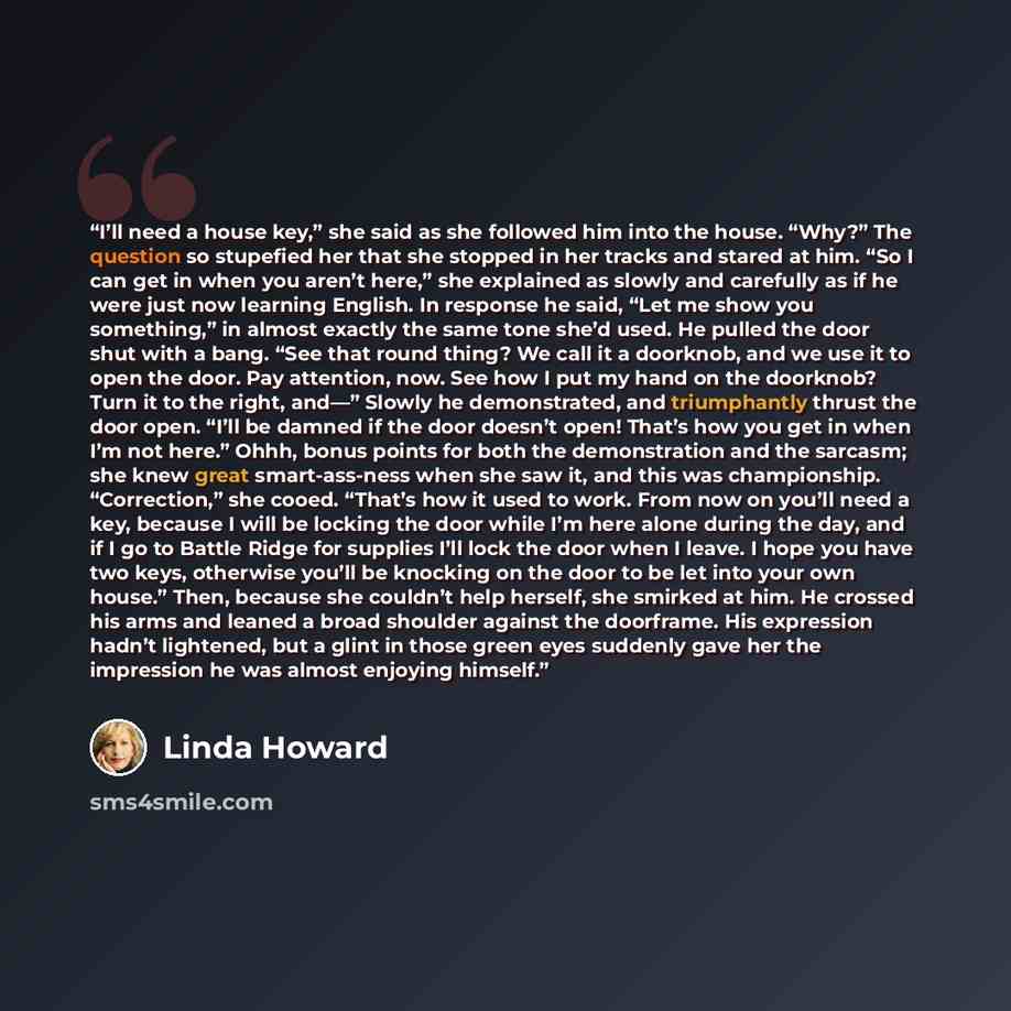 “I’ll need a house key,” she said as she followed him into the house. “Why?” The question so stupefied her that she stopped in her tracks and stared at him. “So I can get in when you aren’t here,” she explained as slowly and carefully as if he were just now learning English. In response he said…” quote by Linda Howard