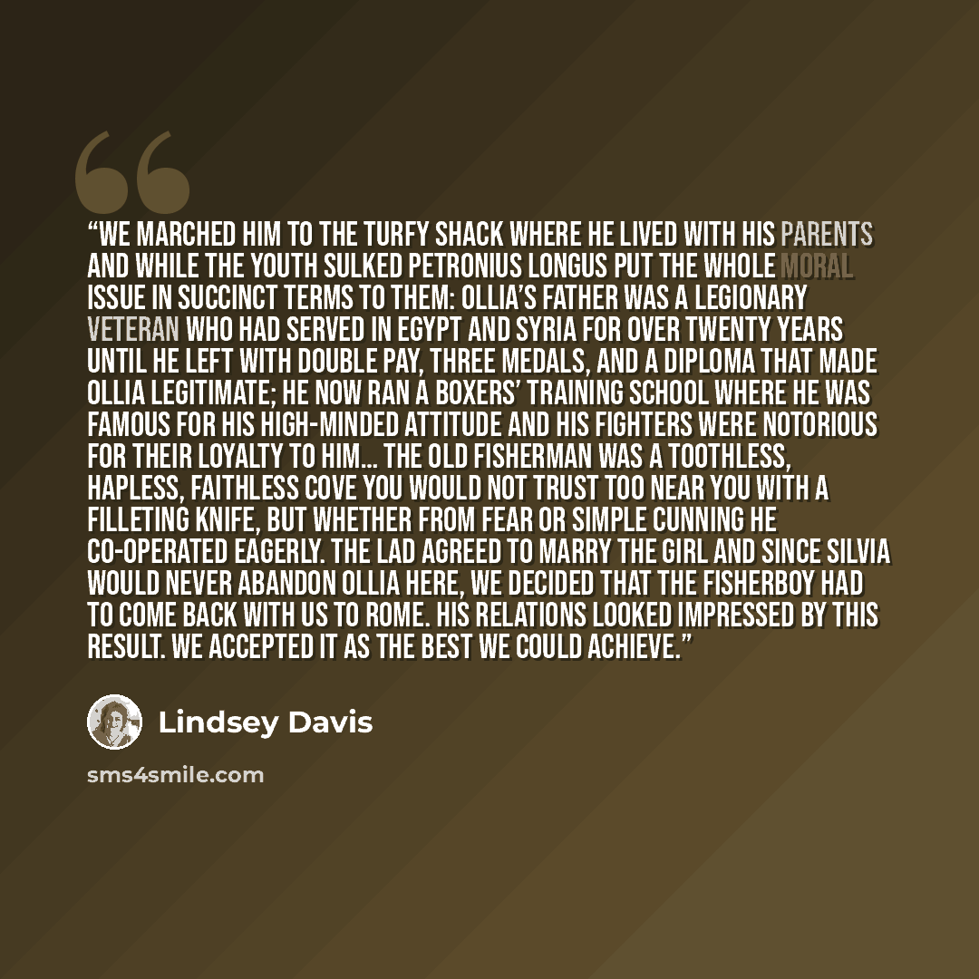“We marched him to the turfy shack where he lived with his parents and while the youth sulked Petronius Longus put the whole moral issue in succinct terms to them: Ollia’s father was a legionary veteran who had served in Egypt and Syria for over twenty years until he left with double pay, three…” quote by Lindsey Davis
