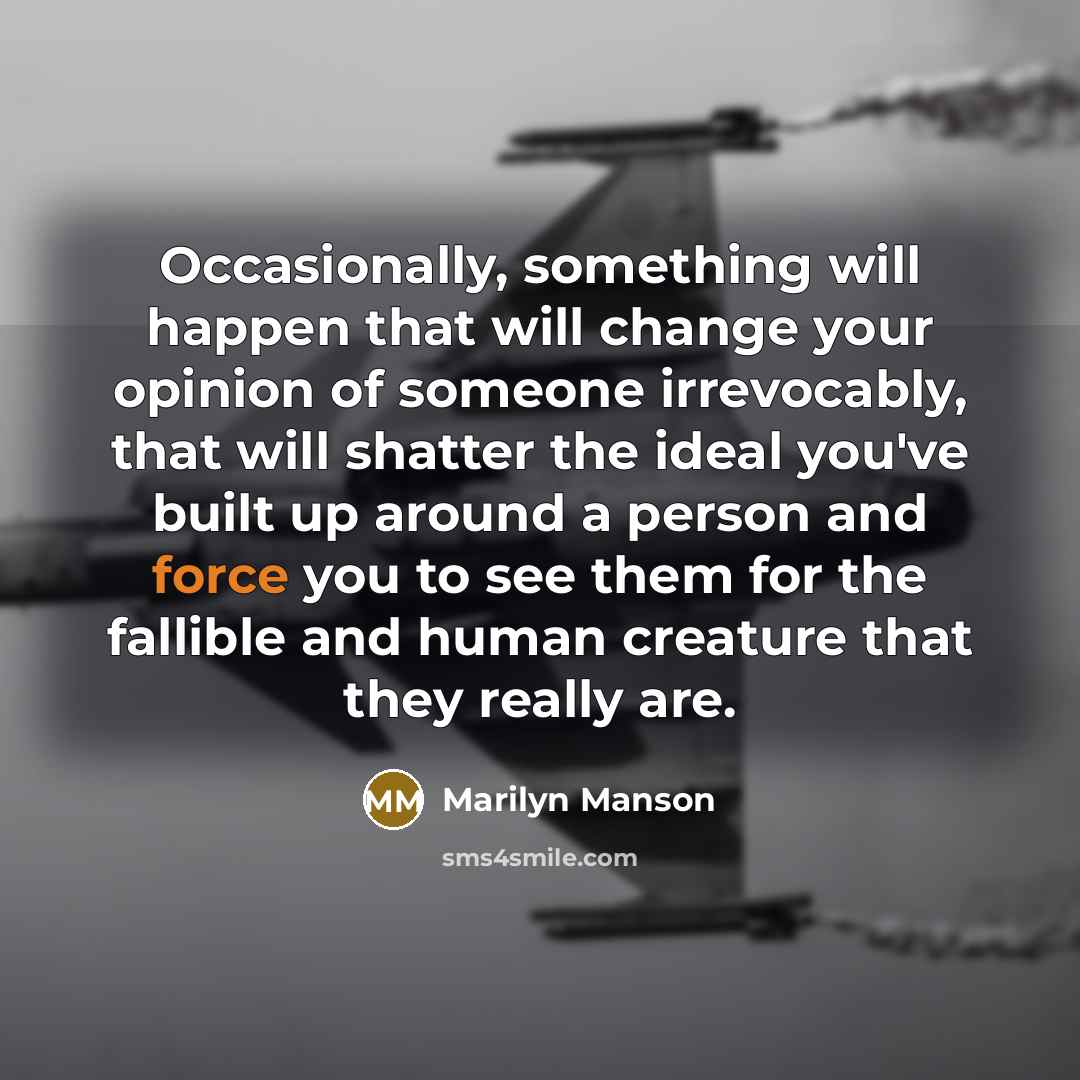 “Occasionally, something will happen that will change your opinion of someone irrevocably, that will shatter the ideal you've built up around a person and force you to see them for the fallible and human creature that they really are.” quote by Marilyn Manson