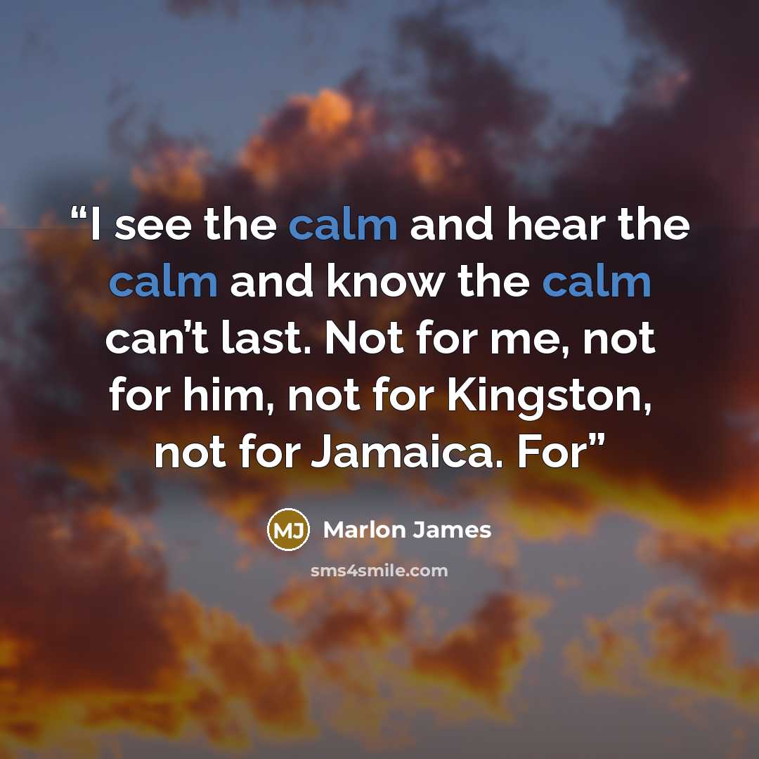 “I see the calm and hear the calm and know the calm can’t last. Not for me, not for him, not for Kingston, not for Jamaica. For” quote by Marlon James