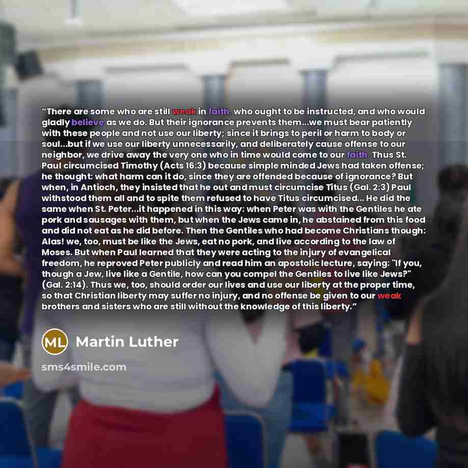 “There are some who are still weak in faith, who ought to be instructed, and who would gladly believe as we do. But their ignorance prevents them...we must bear patiently with these people and not use our liberty; since it brings to peril or harm to body or soul...but if we use our liberty…” quote by Martin Luther