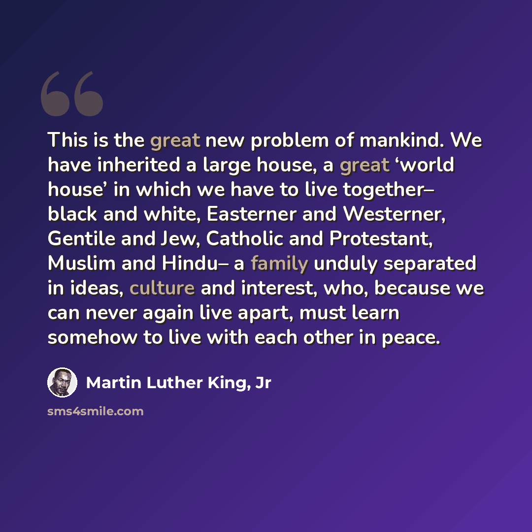 “This is the great new problem of mankind. We have inherited a large house, a great ‘world house’ in which we have to live together– black and white, Easterner and Westerner, Gentile and Jew, Catholic and Protestant, Muslim and Hindu– a family unduly separated in ideas, culture and interest, who…” quote by Martin Luther King, Jr