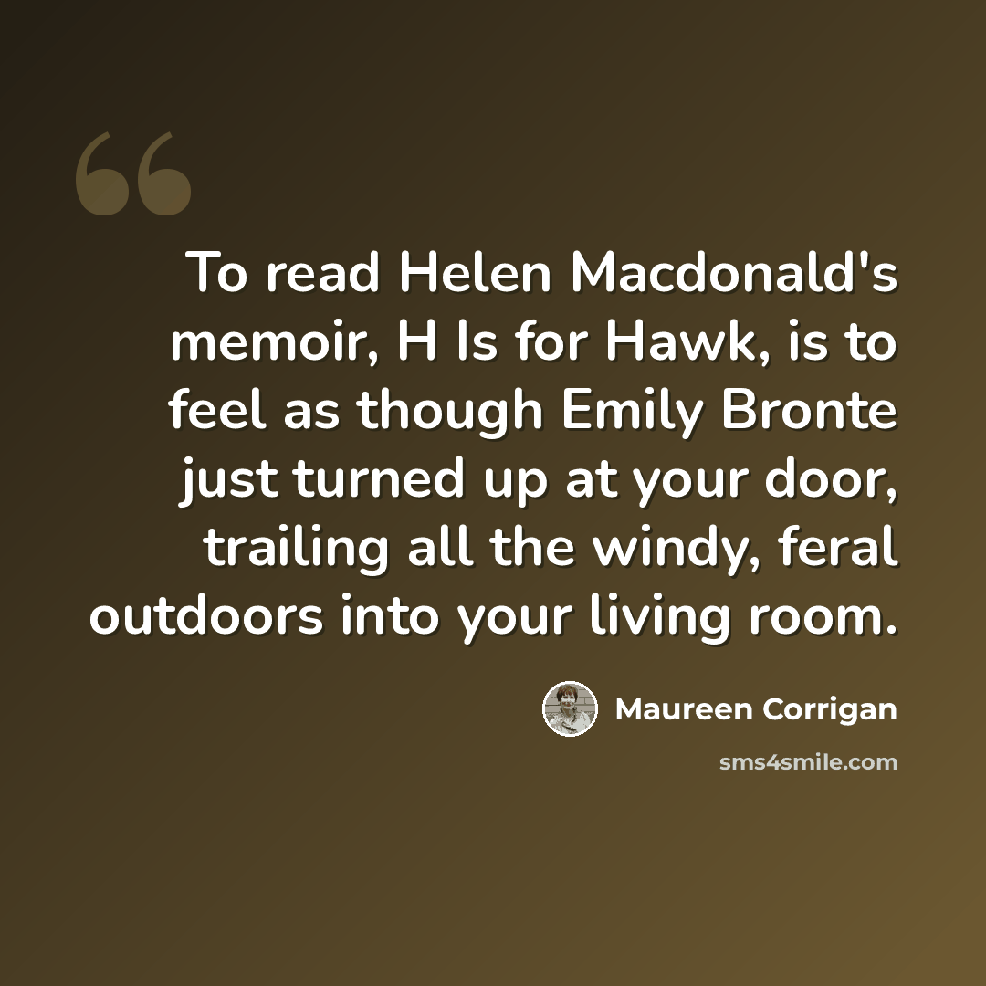 “To read Helen Macdonald's memoir, H Is for Hawk, is to feel as though Emily Bronte just turned up at your door, trailing all the windy, feral outdoors into your living room.” quote by Maureen Corrigan