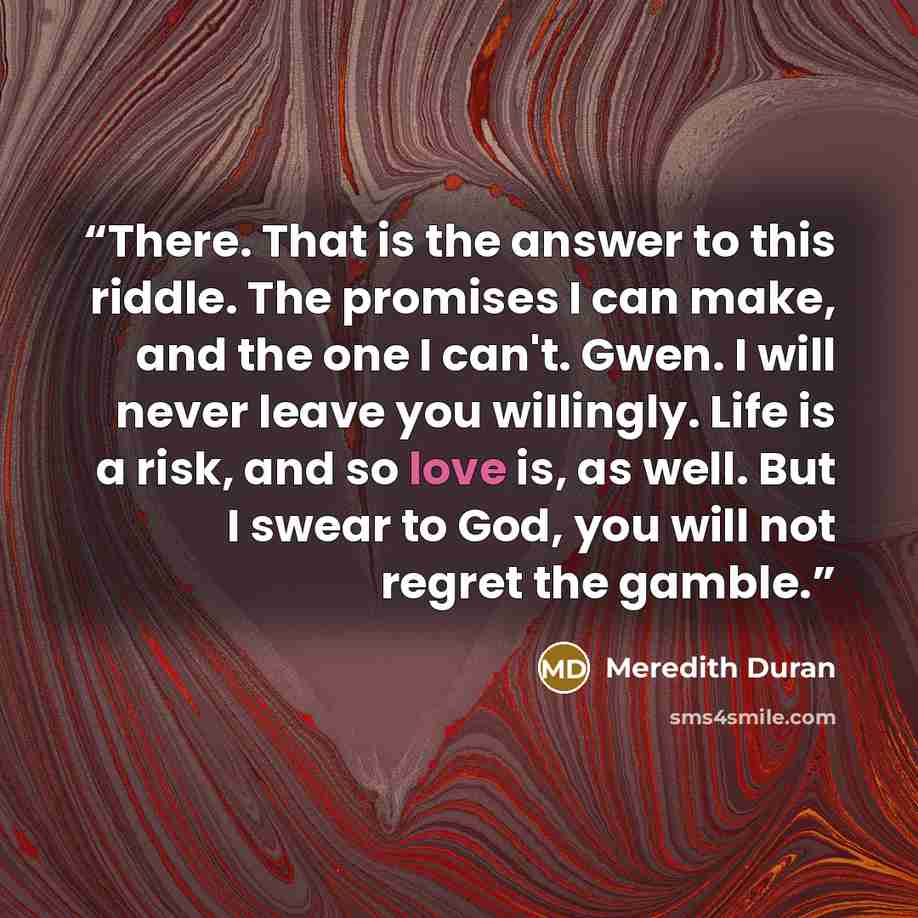 “There. That is the answer to this riddle. The promises I can make, and the one I can't. Gwen. I will never leave you willingly. Life is a risk, and so love is, as well. But I swear to God, you will not regret the gamble.” quote by Meredith Duran