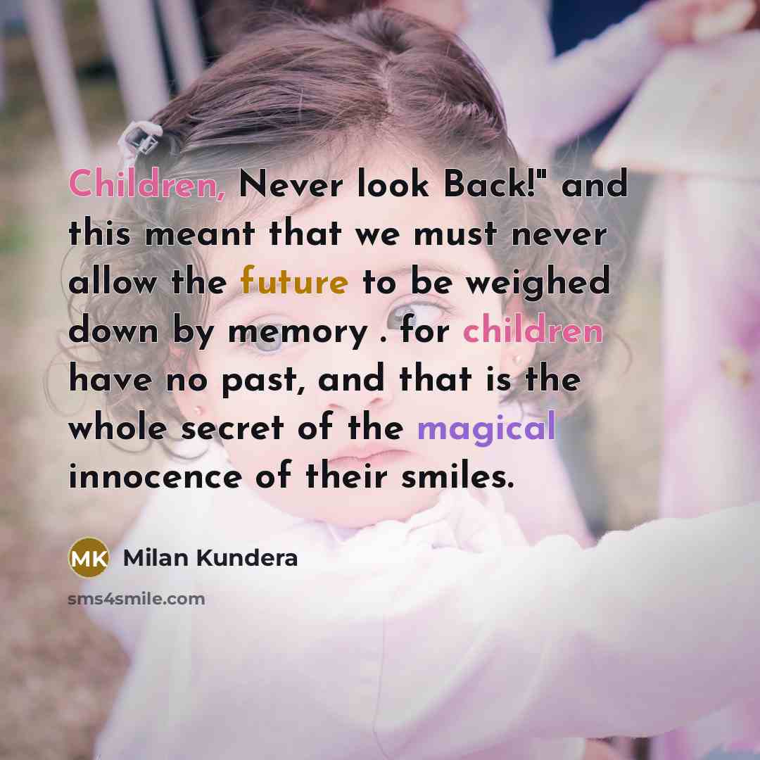 “Children, Never look Back!" and this meant that we must never allow the future to be weighed down by memory . for children have no past, and that is the whole secret of the magical innocence of their smiles.” quote by Milan Kundera