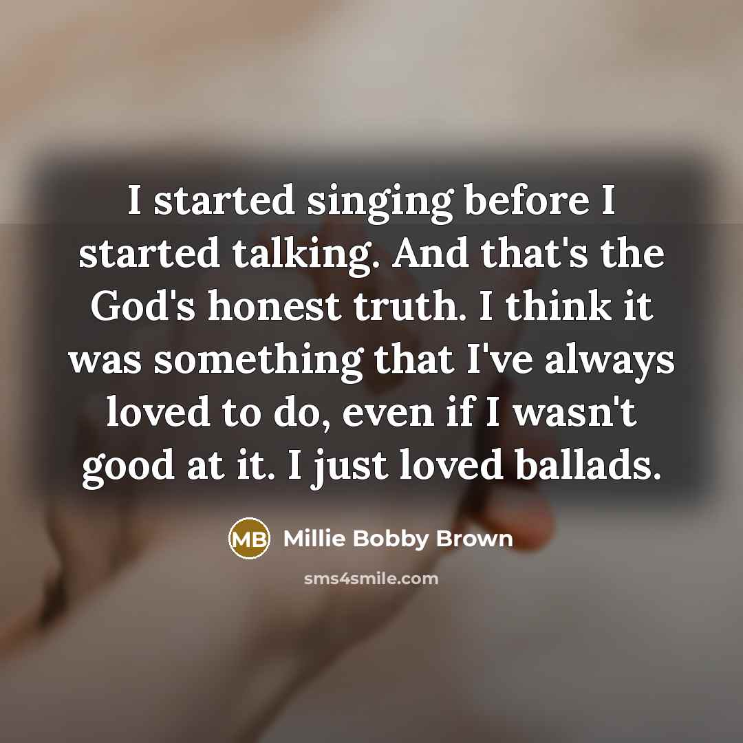 “I started singing before I started talking. And that's the God's honest truth. I think it was something that I've always loved to do, even if I wasn't good at it. I just loved ballads.” quote by Millie Bobby Brown