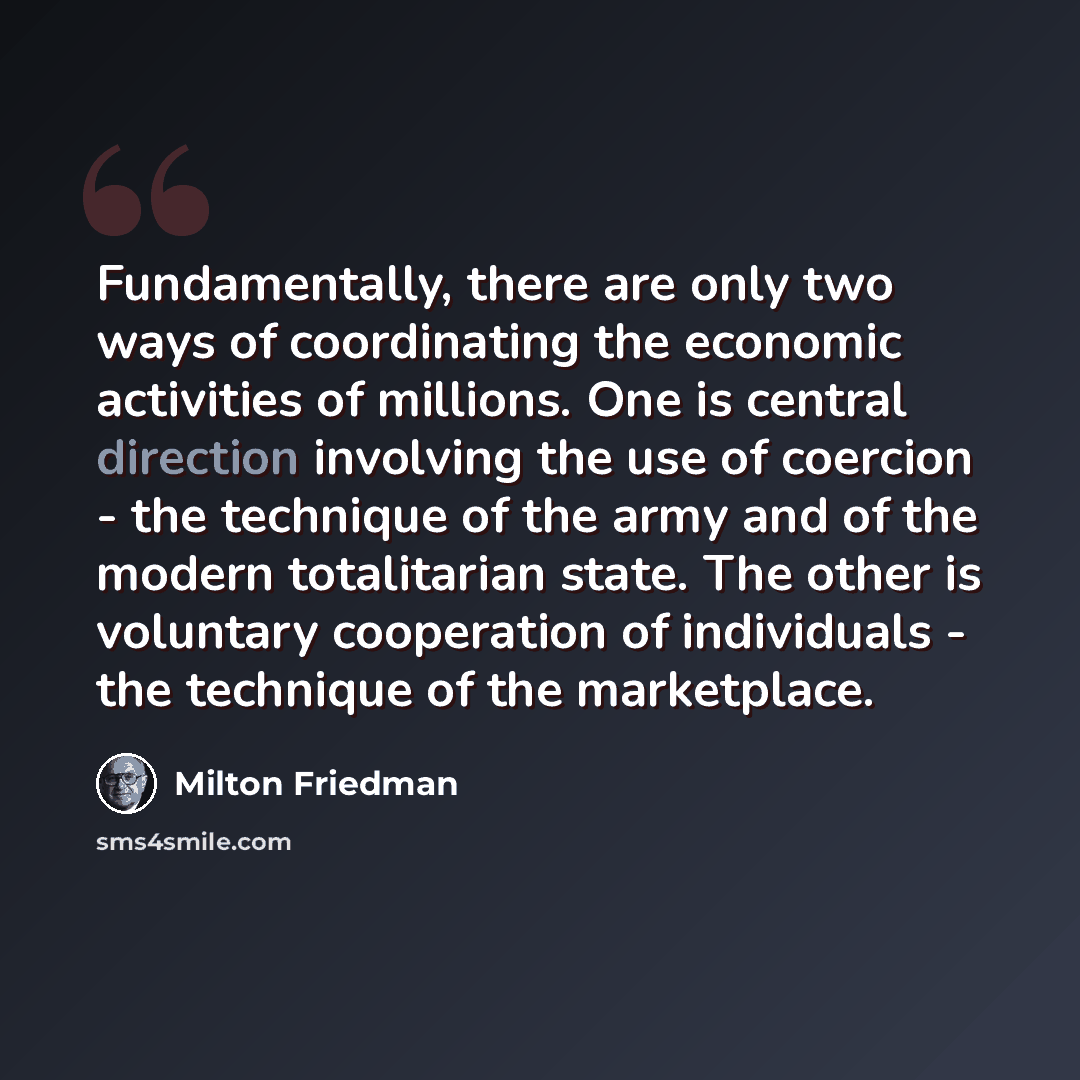 “Fundamentally, there are only two ways of coordinating the economic activities of millions. One is central direction involving the use of coercion - the technique of the army and of the modern totalitarian state. The other is voluntary cooperation of individuals - the technique of the marketplace.” quote by Milton Friedman