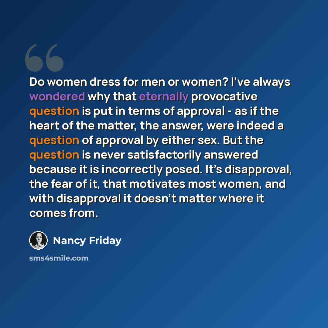 “Do women dress for men or women? I’ve always wondered why that eternally provocative question is put in terms of approval - as if the heart of the matter, the answer, were indeed a question of approval by either sex. But the question is never satisfactorily answered because it is incorrectly…” quote by Nancy Friday