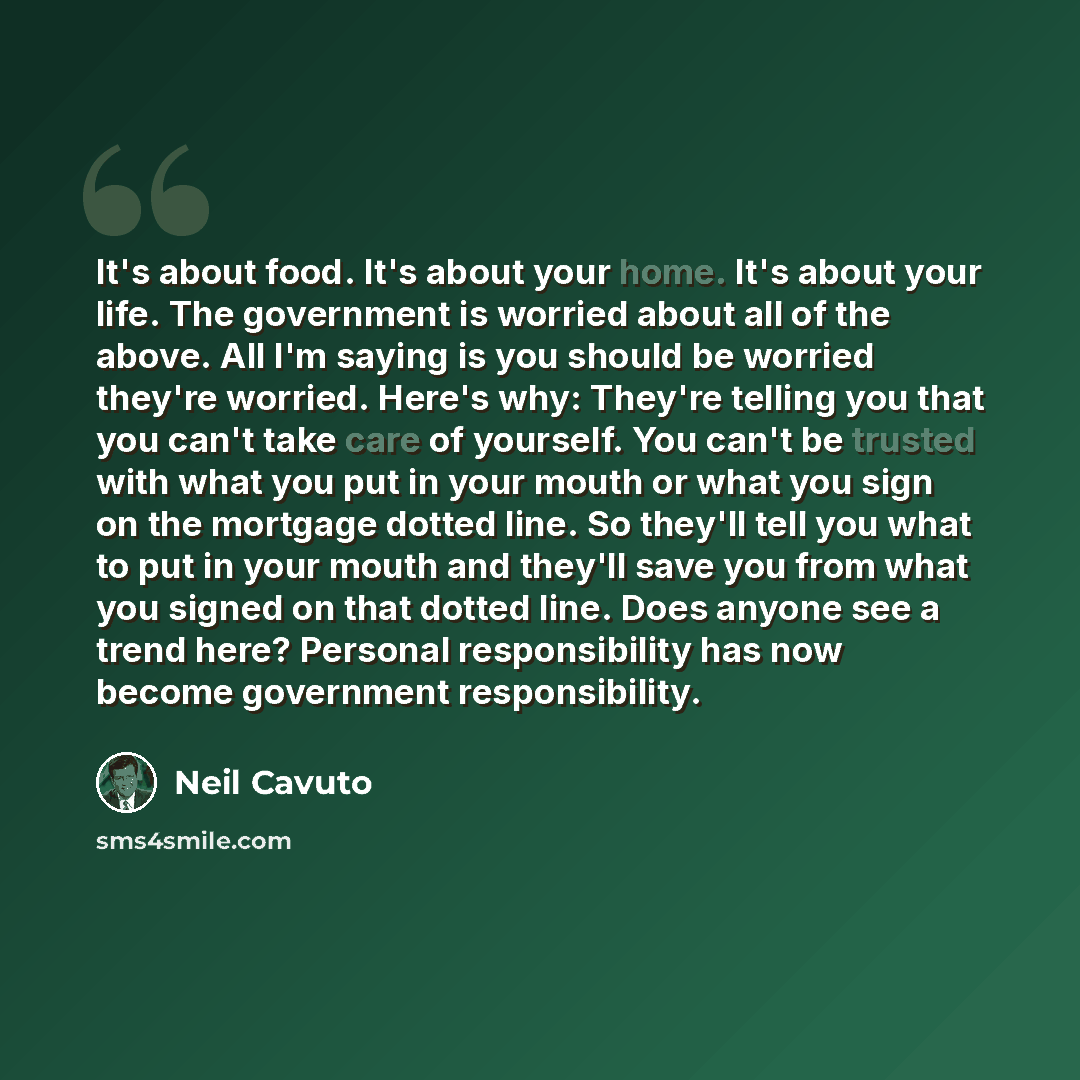 “It's about food. It's about your home. It's about your life. The government is worried about all of the above. All I'm saying is you should be worried they're worried. Here's why: They're telling you that you can't take care of yourself. You can't be trusted with what you put in your mouth or what…” quote by Neil Cavuto