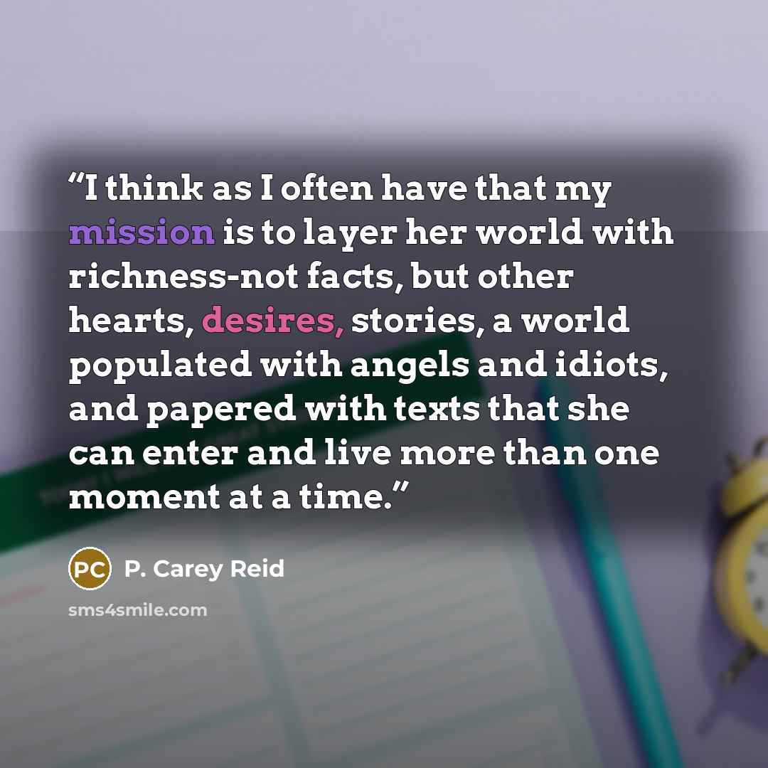 “I think as I often have that my mission is to layer her world with richness-not facts, but other hearts, desires, stories, a world populated with angels and idiots, and papered with texts that she can enter and live more than one moment at a time.” quote by P. Carey Reid