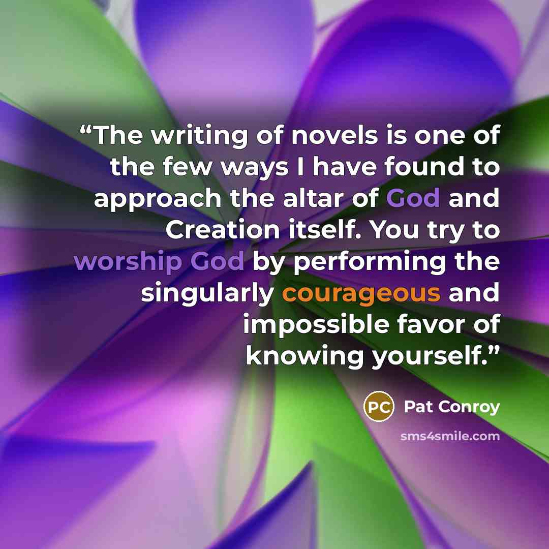“The writing of novels is one of the few ways I have found to approach the altar of God and Creation itself. You try to worship God by performing the singularly courageous and impossible favor of knowing yourself.” quote by Pat Conroy