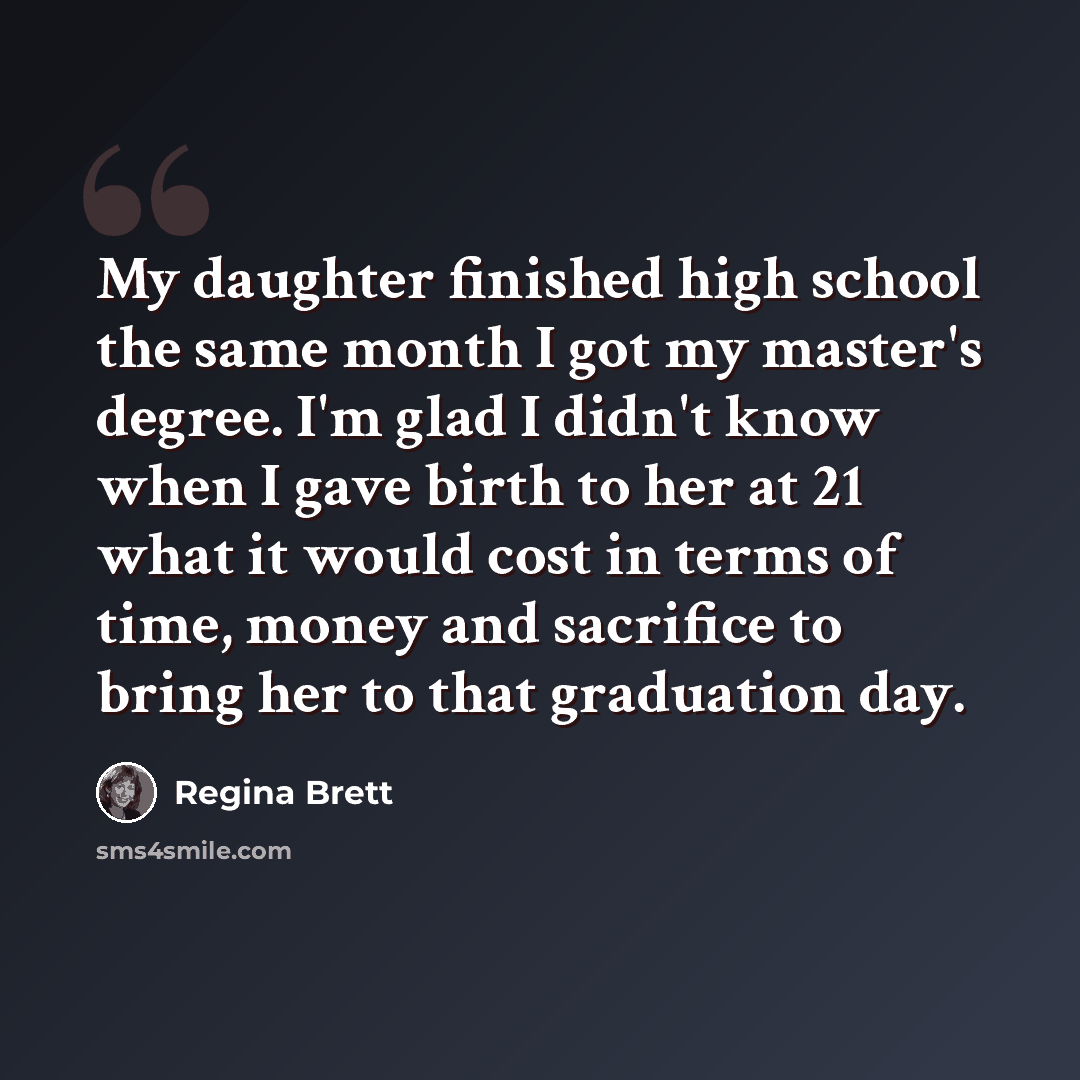 “My daughter finished high school the same month I got my master's degree. I'm glad I didn't know when I gave birth to her at 21 what it would cost in terms of time, money and sacrifice to bring her to that graduation day.” quote by Regina Brett