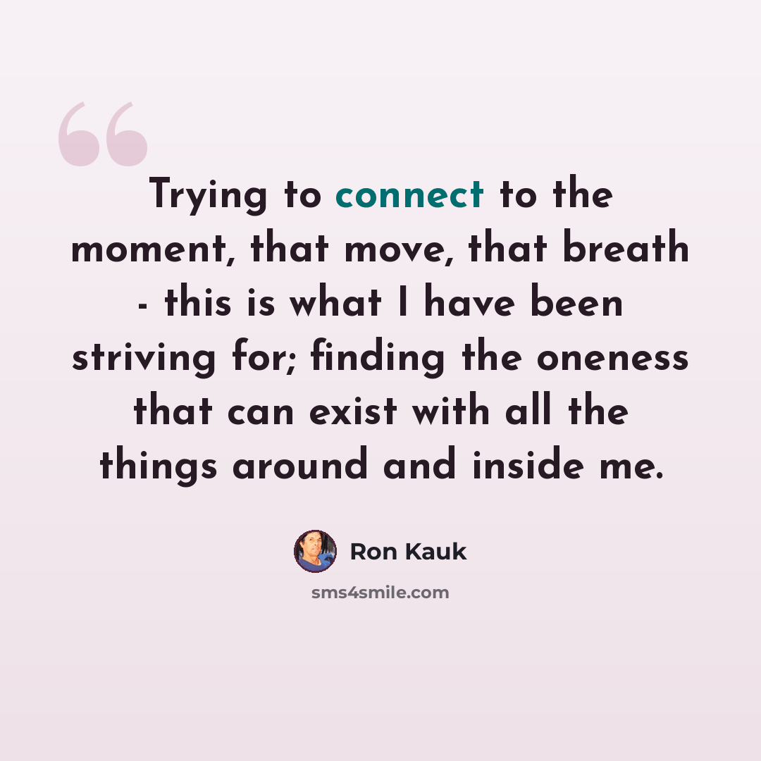 “Trying to connect to the moment, that move, that breath - this is what I have been striving for; finding the oneness that can exist with all the things around and inside me.” quote by Ron Kauk