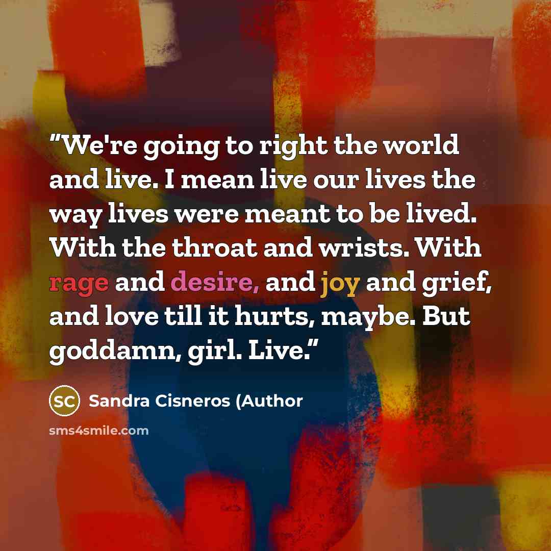 “We're going to right the world and live. I mean live our lives the way lives were meant to be lived. With the throat and wrists. With rage and desire, and joy and grief, and love till it hurts, maybe. But goddamn, girl. Live.” quote by Sandra Cisneros (Author