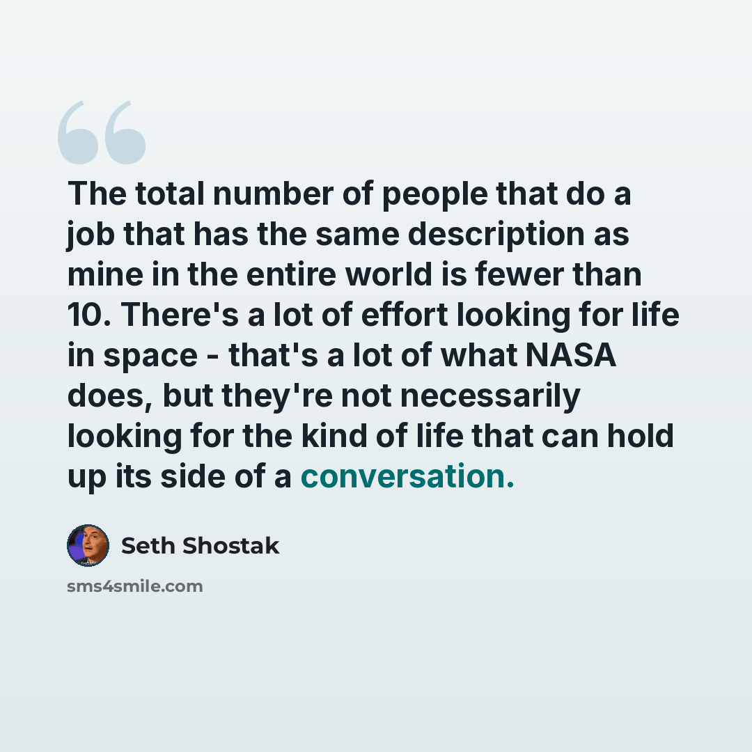 “The total number of people that do a job that has the same description as mine in the entire world is fewer than 10. There's a lot of effort looking for life in space - that's a lot of what NASA does, but they're not necessarily looking for the kind of life that can hold up its side of a…” quote by Seth Shostak
