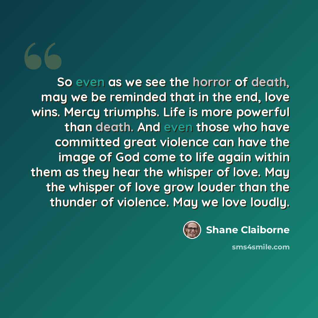 “So even as we see the horror of death, may we be reminded that in the end, love wins. Mercy triumphs. Life is more powerful than death. And even those who have committed great violence can have the image of God come to life again within them as they hear the whisper of love. May the whisper of…” quote by Shane Claiborne