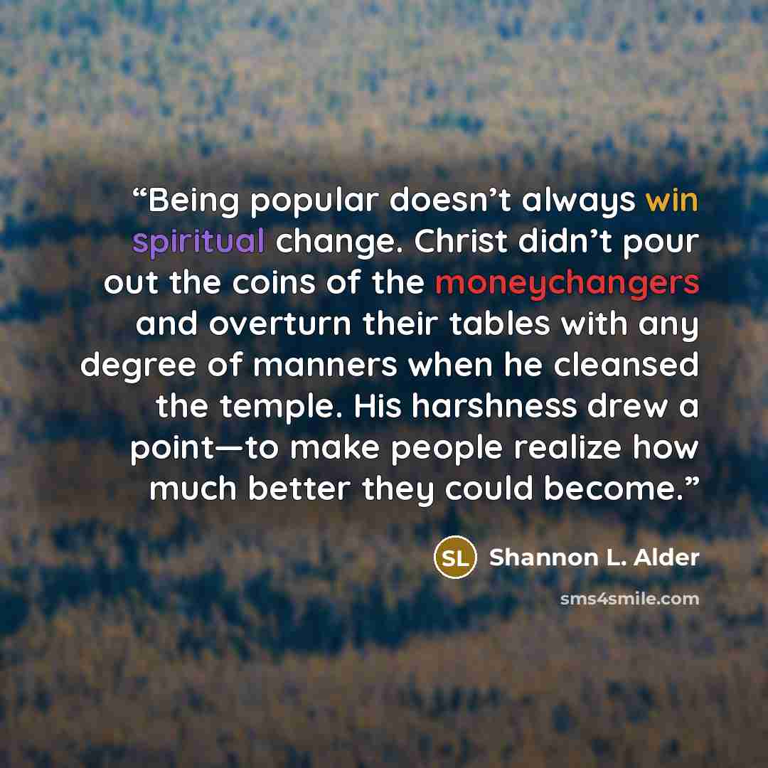 “Being popular doesn’t always win spiritual change. Christ didn’t pour out the coins of the moneychangers and overturn their tables with any degree of manners when he cleansed the temple. His harshness drew a point—to make people realize how much better they could become.” quote by Shannon L. Alder