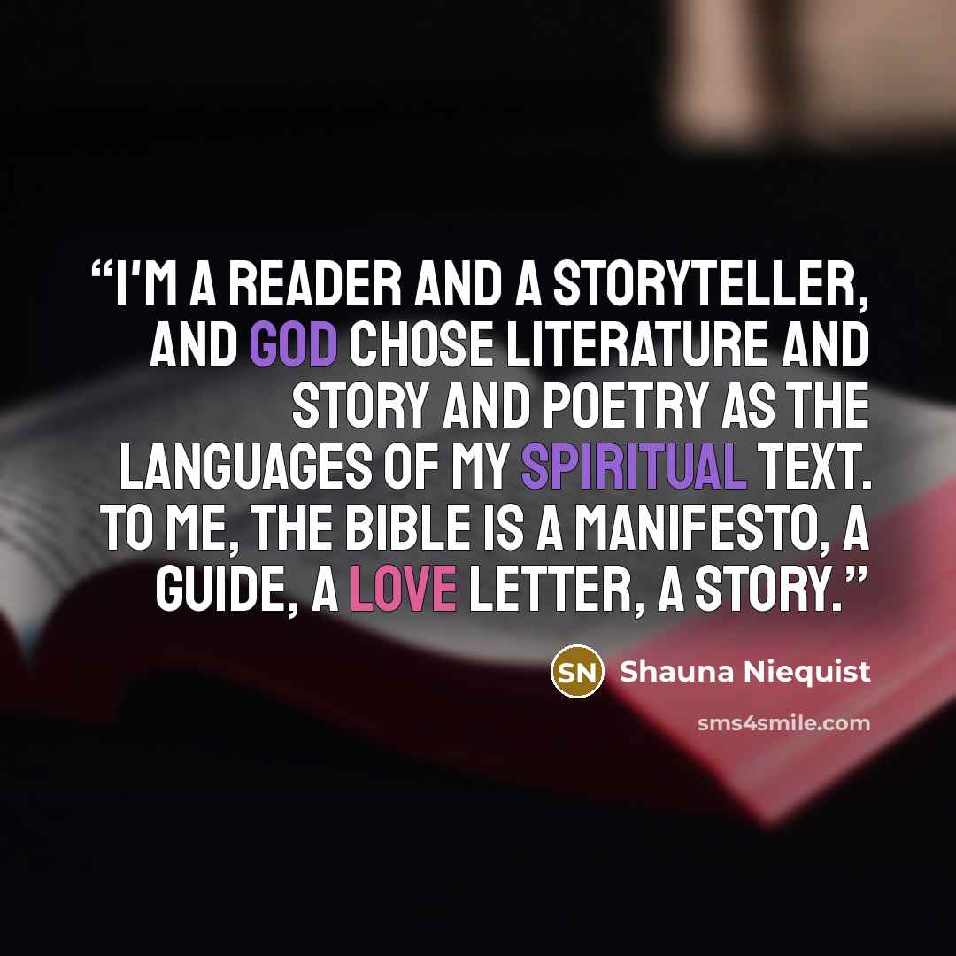 “I'm a reader and a storyteller, and God chose literature and story and poetry as the languages of my spiritual text. To me, the Bible is a manifesto, a guide, a love letter, a story.” quote by Shauna Niequist