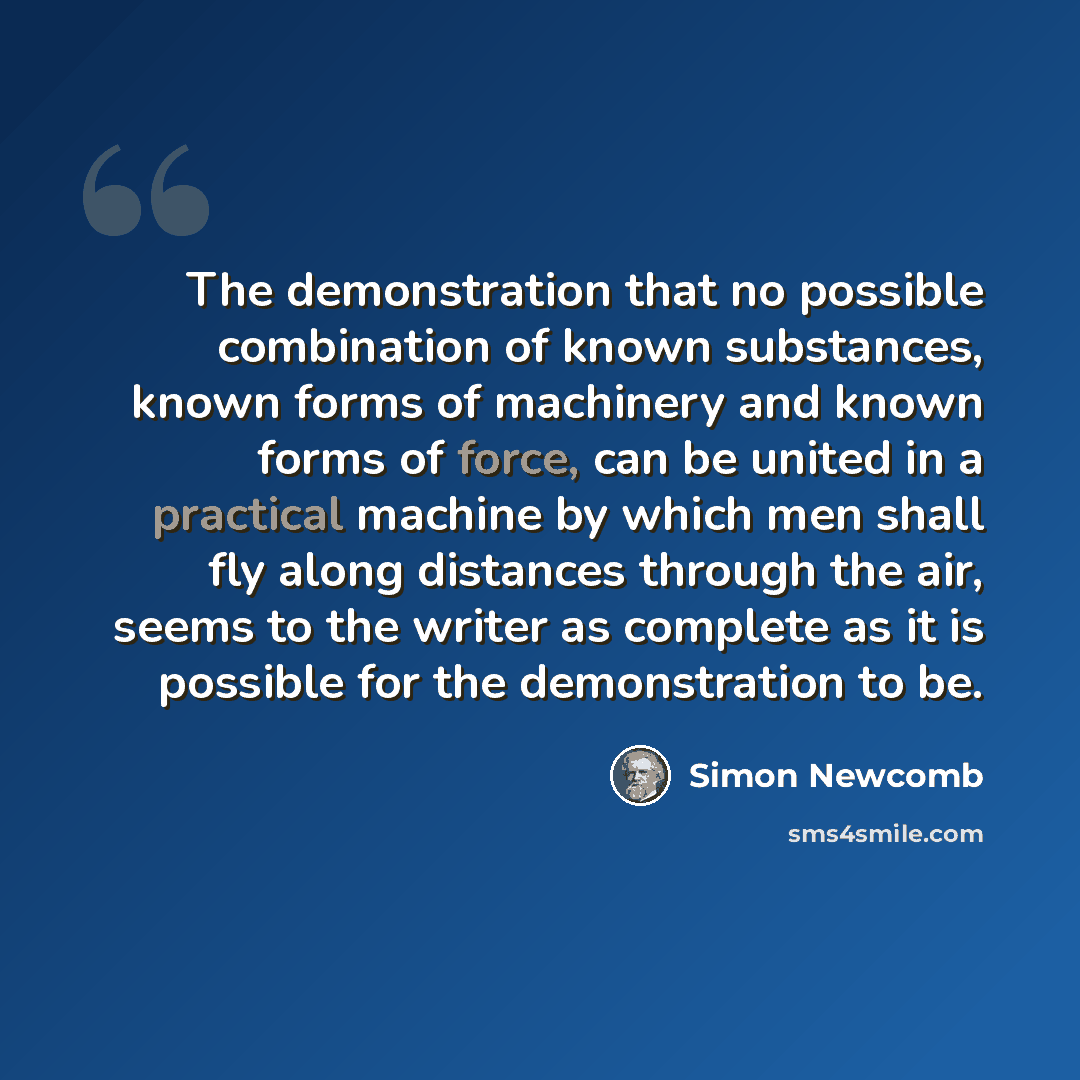 “The demonstration that no possible combination of known substances, known forms of machinery and known forms of force, can be united in a practical machine by which men shall fly along distances through the air, seems to the writer as complete as it is possible for the demonstration to be.” quote by Simon Newcomb