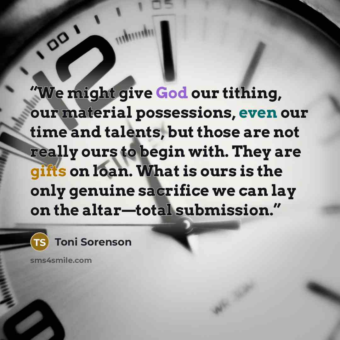 “We might give God our tithing, our material possessions, even our time and talents, but those are not really ours to begin with. They are gifts on loan. What is ours is the only genuine sacrifice we can lay on the altar—total submission.” quote by Toni Sorenson