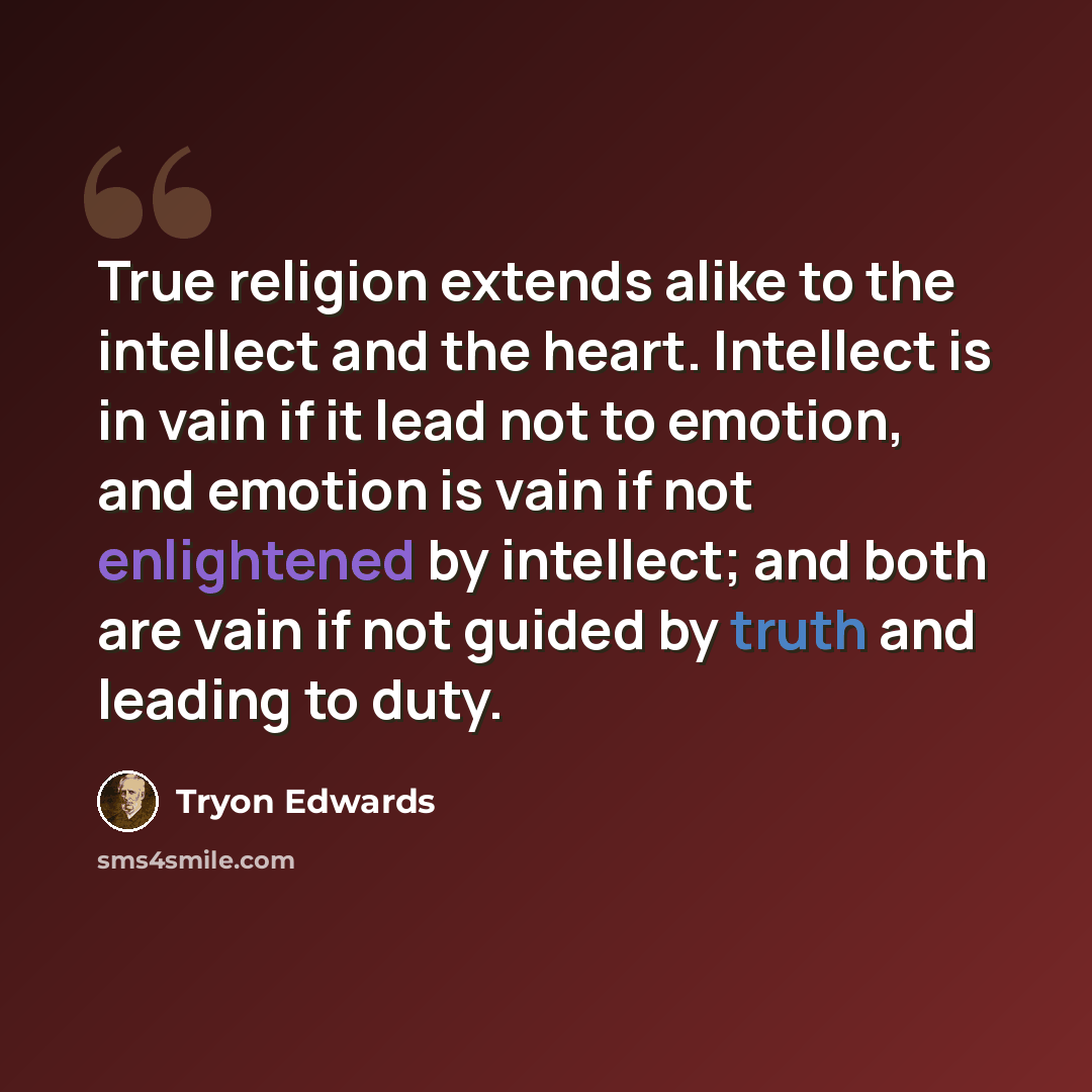 “True religion extends alike to the intellect and the heart. Intellect is in vain if it lead not to emotion, and emotion is vain if not enlightened by intellect; and both are vain if not guided by truth and leading to duty.” quote by Tryon Edwards