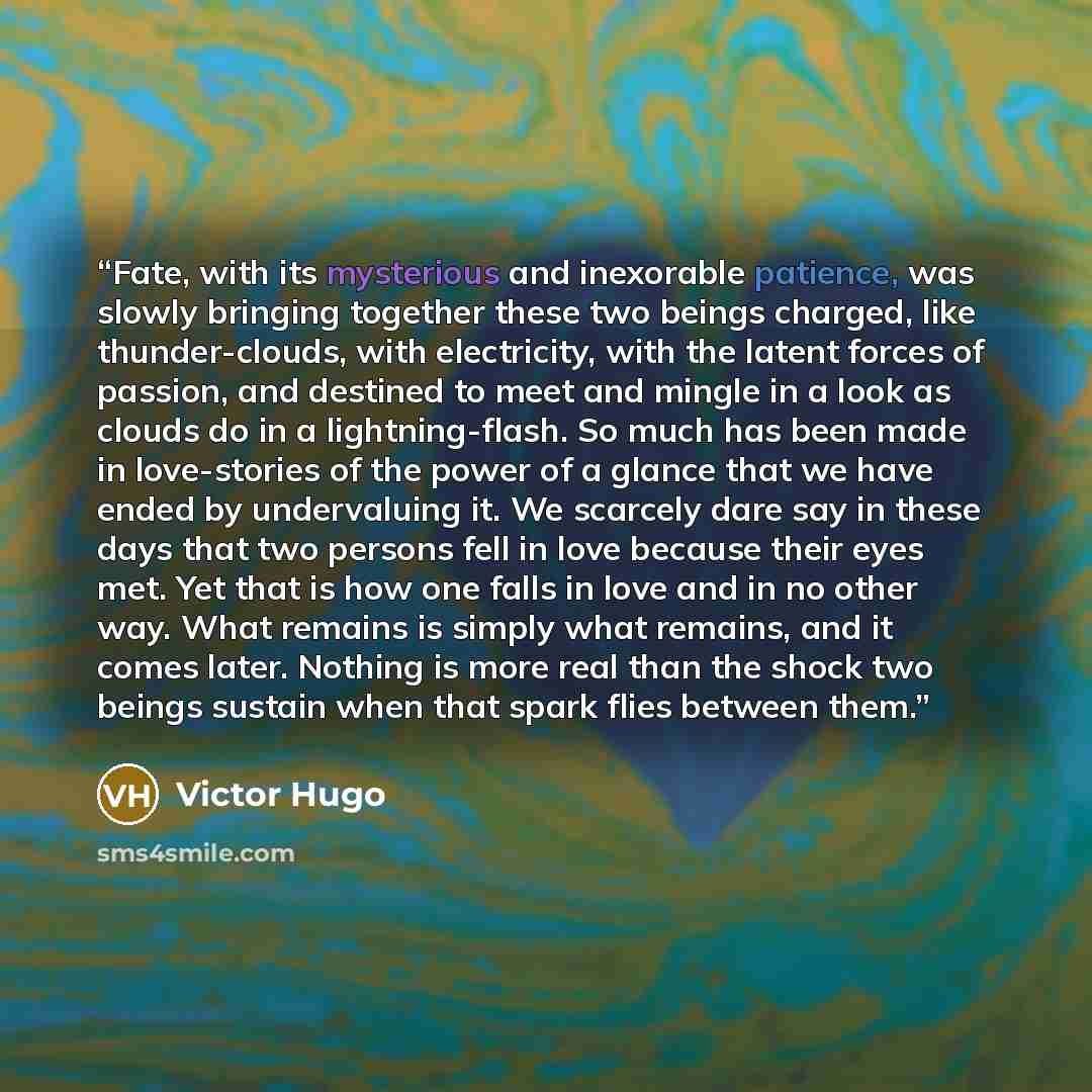 “Fate, with its mysterious and inexorable patience, was slowly bringing together these two beings charged, like thunder-clouds, with electricity, with the latent forces of passion, and destined to meet and mingle in a look as clouds do in a lightning-flash. So much has been made in love-stories of…” quote by Victor Hugo