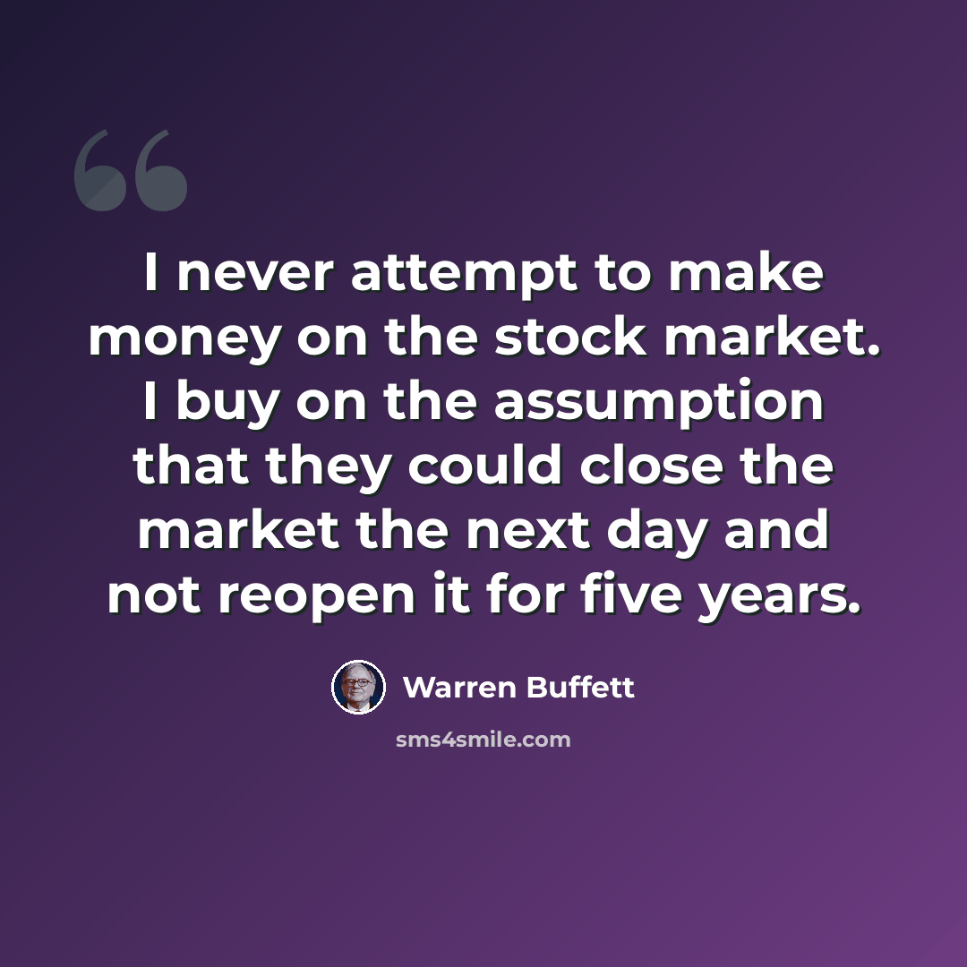 “I never attempt to make money on the stock market. I buy on the assumption that they could close the market the next day and not reopen it for five years.” quote by Warren Buffett