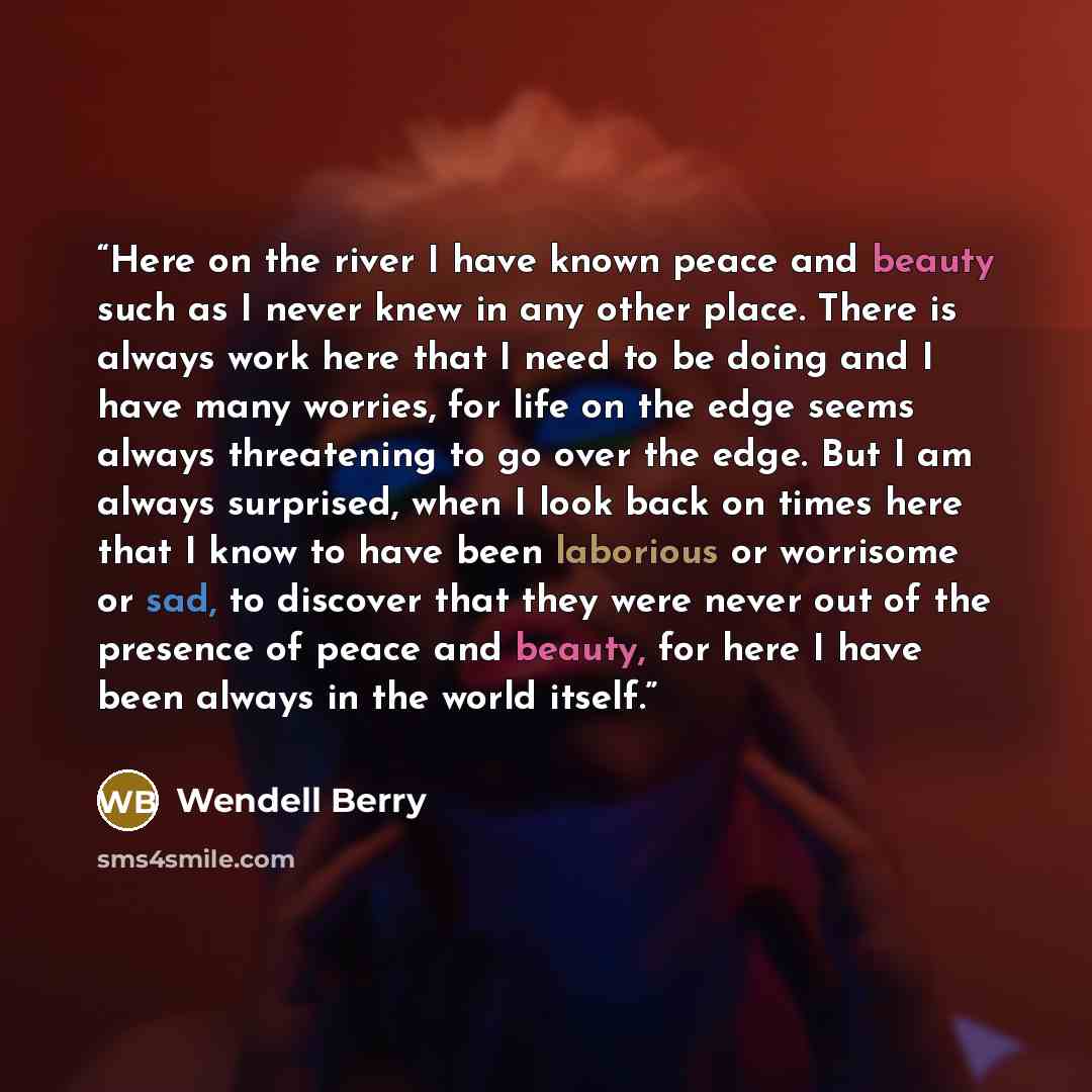 “Here on the river I have known peace and beauty such as I never knew in any other place. There is always work here that I need to be doing and I have many worries, for life on the edge seems always threatening to go over the edge. But I am always surprised, when I look back on times here that I…” quote by Wendell Berry