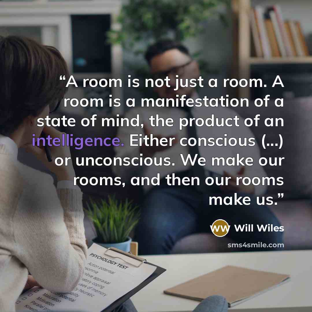 “A room is not just a room. A room is a manifestation of a state of mind, the product of an intelligence. Either conscious (...) or unconscious. We make our rooms, and then our rooms make us.” quote by Will Wiles