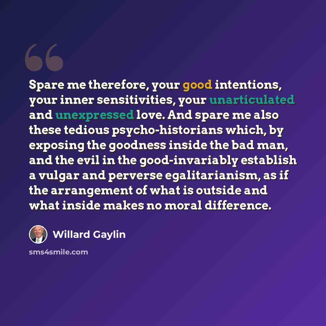 “Spare me therefore, your good intentions, your inner sensitivities, your unarticulated and unexpressed love. And spare me also these tedious psycho-historians which, by exposing the goodness inside the bad man, and the evil in the good-invariably establish a vulgar and perverse egalitarianism, as…” quote by Willard Gaylin