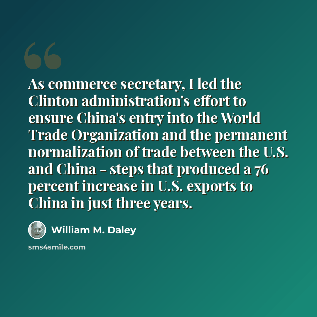 “As commerce secretary, I led the Clinton administration's effort to ensure China's entry into the World Trade Organization and the permanent normalization of trade between the U.S. and China - steps that produced a 76 percent increase in U.S. exports to China in just three years.” quote by William M. Daley