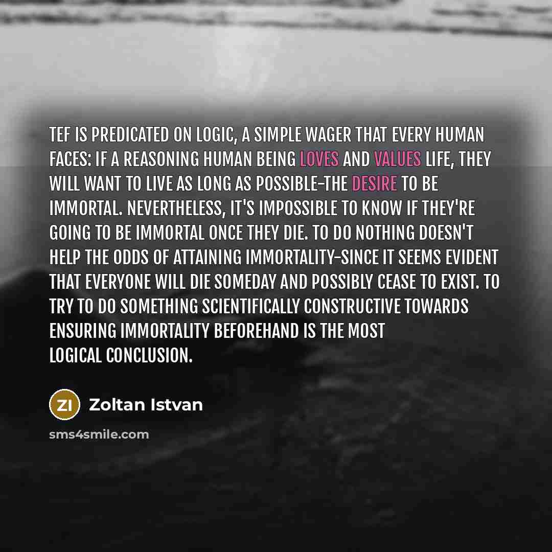 “TEF is predicated on logic, a simple wager that every human faces: If a reasoning human being loves and values life, they will want to live as long as possible-the desire to be immortal. Nevertheless, it's impossible to know if they're going to be immortal once they die. To do nothing doesn't help…” quote by Zoltan Istvan