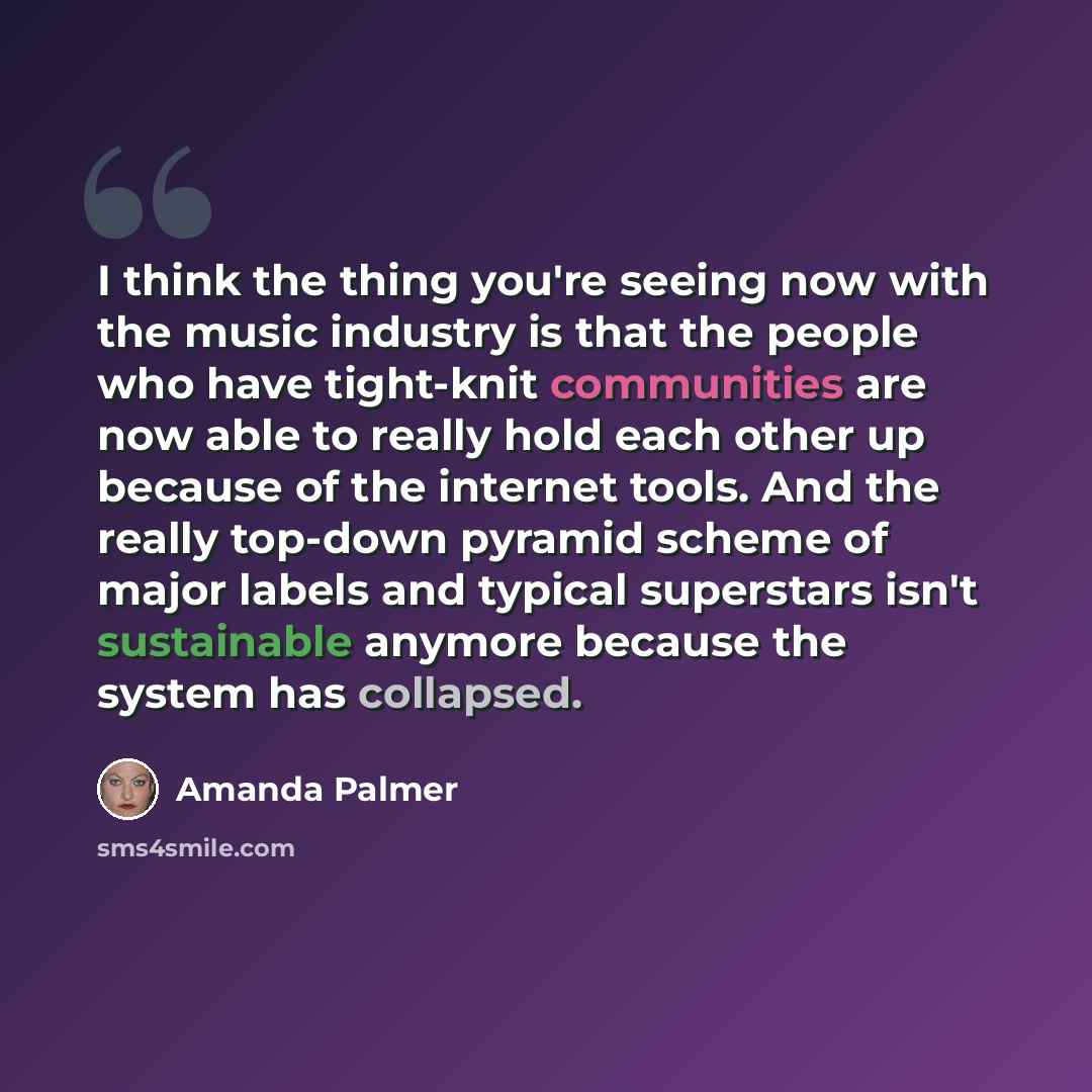 “I think the thing you're seeing now with the music industry is that the people who have tight-knit communities are now able to really hold each other up because of the internet tools. And the really top-down pyramid scheme of major labels and typical superstars isn't sustainable anymore because…” quote by Amanda Palmer