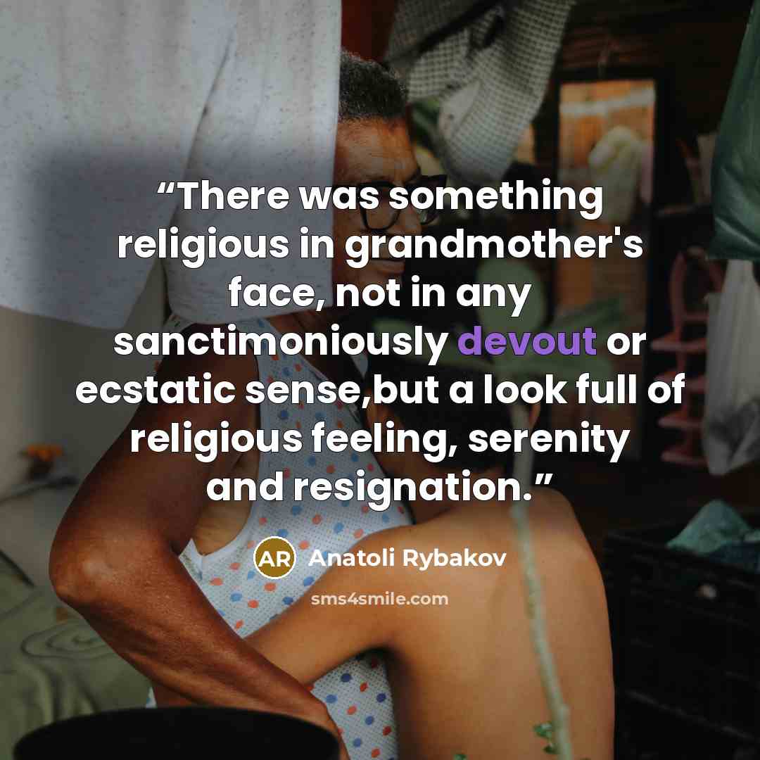“There was something religious in grandmother's face, not in any sanctimoniously devout or ecstatic sense,but a look full of religious feeling, serenity and resignation.” quote by Anatoli Rybakov